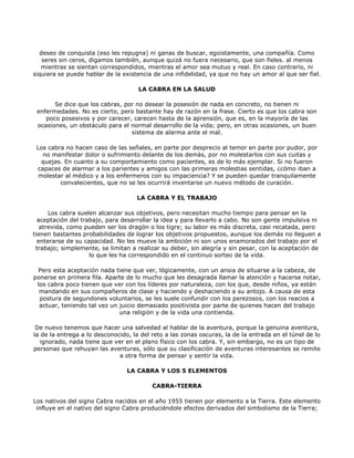 deseo de conquista (eso les repugna) ni ganas de buscar, egoistamente, una compañía. Como
   seres sin ceros, digamos también, aunque quizá no fuera necesario, que son fieles. al menos
   mientras se sientan correspondidos, mientras el amor sea mutuo y real. En caso contrario, ni
siquiera se puede hablar de la existencia de una infidelidad, ya que no hay un amor al que ser fiel.

                                     LA CABRA EN LA SALUD

       Se dice que los cabras, por no desear la posesión de nada en concreto, no tienen ni
 enfermedades. No es cierto, pero bastante hay de razón en la frase. Cierto es que los cabra son
    poco posesivos y por carecer, carecen hasta de la aprensión, que es, en la mayoría de las
 ocasiones, un obstáculo para el normal desarrollo de la vida; pero, en otras ocasiones, un buen
                                 sistema de alarma ante el mal.

 Los cabra no hacen caso de las señales, en parte por desprecio al temor en parte por pudor, por
   no manifestar dolor o sufrimiento delante de los demás, por no molestarlos con sus cuitas y
  quejas. En cuanto a su comportamiento como pacientes, es de lo más ejemplar. Si no fueron
 capaces de alarmar a los parientes y amigos con las primeras molestias sentidas, ¿cómo iban a
 molestar al médico y a los enfermeros con su impaciencia? Y se pueden quedar tranquilamente
         convalecientes, que no se les ocurrirá inventarse un nuevo método de curación.

                                    LA CABRA Y EL TRABAJO

      Los cabra suelen alcanzar sus objetivos, pero necesitan mucho tiempo para pensar en la
  aceptación del trabajo, para desarrollar la idea y para llevarlo a cabo. No son gente impulsiva ni
   atrevida, como pueden ser los dragón o los tigre; su labor es más discreta, casi recatada, pero
tienen bastantes probabilidades de lograr los objetivos propuestos, aunque los demás no lleguen a
  enterarse de su capacidad. No les mueve la ambición ni son unos enamorados del trabajo por el
 trabajo; simplemente, se limitan a realizar su deber, sin alegría y sin pesar, con la aceptación de
                    lo que les ha correspondido en el continuo sorteo de la vida.

 Pero esta aceptación nada tiene que ver, lógicamente, con un ansia de situarse a la cabeza, de
ponerse en primera fila. Aparte de lo mucho que les desagrada llamar la atención y hacerse notar,
 los cabra poco tienen que ver con los líderes por naturaleza, con los que, desde niños, ya están
  mandando en sus compañeros de clase y haciendo y deshaciendo a su antojo. A causa de esta
  postura de segundones voluntarios, se les suele confundir con los perezosos, con los reacios a
  actuar, teniendo tal vez un juicio demasiado positivista por parte de quienes hacen del trabajo
                              una religión y de la vida una contienda.

 De nuevo tenemos que hacer una salvedad al hablar de la aventura, porque la genuina aventura,
la de la entrega a lo desconocido, la del reto a las zonas oscuras, la de la entrada en el túnel de lo
  ignorado, nada tiene que ver en el plano físico con los cabra. Y, sin embargo, no es un tipo de
personas que rehuyan las aventuras, sólo que su clasificación de aventuras interesantes se remite
                              a otra forma de pensar y sentir la vida.

                                 LA CABRA Y LOS 5 ELEMENTOS

                                          CABRA-TIERRA

Los nativos del signo Cabra nacidos en el año 1955 tienen por elemento a la Tierra. Este elemento
 influye en el nativo del signo Cabra produciéndole efectos derivados del simbolismo de la Tierra;
 