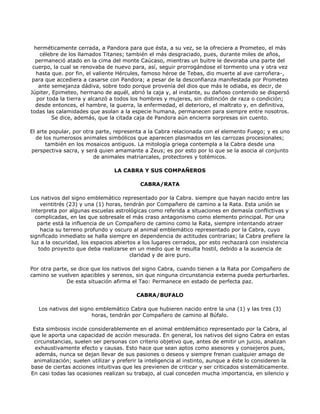 herméticamente cerrada, a Pandora para que ésta, a su vez, se la ofreciera a Prometeo, el más
    célebre de los llamados Titanes; también el más desgraciado, pues, durante miles de años,
  permaneció atado en la cima del monte Caúcaso, mientras un buitre le devoraba una parte del
 cuerpo, la cual se renovaba de nuevo para, así, seguir prorrogándose el tormento una y otra vez
   hasta que. por fin, el valiente Hércules, famoso héroe de Tebas, dio muerte al ave carroñera-,
 para que accediera a casarse con Pandora; a pesar de la desconfianza manifestada por Prometeo
    ante semejanza dádiva, sobre todo porque provenía del dios que más le odiaba, es decir, de
Júpiter, Epimeteo, hermano de aquél, abrió la caja y, al instante, su dañoso contenido se dispersó
   por toda la tierra y alcanzó a todos los hombres y mujeres, sin distinción de raza o condición;
  desde entonces, el hambre, la guerra, la enfermedad, el deterioro, el maltrato y, en definitiva,
todas las calamidades que asolan a la especie humana, permanecen para siempre entre nosotros.
         Se dice, además, que la citada caja de Pandora aún encierra sorpresas sin cuento.

El arte popular, por otra parte, representa a la Cabra relacionada con el elemento Fuego; y es uno
  de los numerosos animales simbólicos que aparecen plasmados en las carrozas procesionales;
      también en los mosaicos antiguos. La mitología griega contempla a la Cabra desde una
perspectiva sacra, y será quien amamante a Zeus; es por esto por lo que se la asocia al conjunto
                         de animales matriarcales, protectores y totémicos.

                                 LA CABRA Y SUS COMPAÑEROS

                                           CABRA/RATA

Los nativos del signo emblemático representado por la Cabra. siempre que hayan nacido entre las
     veintitrés (23) y una (1) horas, tendrán por Compañero de camino a la Rata. Esta unión se
interpreta por algunas escuelas astrológicas como referida a situaciones en demasía conflictivas y
   complicadas, en las que sobresale el más craso antagonismo como elemento principal. Por una
    parte está la influencia de un Compañero de camino como la Rata, siempre intentando atraer
     hacia su terreno profundo y oscuro al animal emblemático representado por la Cabra, cuyo
significado inmediato se halla siempre en dependencia de actitudes contrarias; la Cabra prefiere la
 luz a la oscuridad, los espacios abiertos a los lugares cerrados, por esto rechazará con insistencia
    todo proyecto que deba realizarse en un medio que le resulta hostil, debido a la ausencia de
                                        claridad y de aire puro.

Por otra parte, se dice que los nativos del signo Cabra, cuando tienen a la Rata por Compañero de
camino se vuelven apacibles y serenos, sin que ninguna circunstancia externa pueda perturbarles.
              De esta situación afirma el Tao: Permanece en estado de perfecta paz.

                                         CABRA/BUFALO

   Los nativos del signo emblemático Cabra que hubieren nacido entre la una (1) y las tres (3)
                       horas, tendrán por Compañero de camino al Búfalo.

 Esta simbiosis incide considerablemente en el animal emblemático representado por la Cabra, al
que le aporta una capacidad de acción mesurada. En general, los nativos del signo Cabra en estas
 circunstancias, suelen ser personas con criterio objetivo que, antes de emitir un juicio, analizan
  exhaustivamente efecto y causas. Esto hace que sean aptos como asesores y consejeros pues,
  además, nunca se dejan llevar de sus pasiones o deseos y siempre frenan cualquier amago de
 animalización; suelen utilizar y preferir la inteligencia al instinto, aunque a éste lo consideren la
base de ciertas acciones intuitivas que les previenen de criticar y ser criticados sistemáticamente.
En casi todas las ocasiones realizan su trabajo, al cual conceden mucha importancia, en silencio y
 
