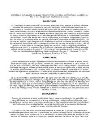 apartados de todo aquello que pueda interrumpir sus proyectos, o distraerlos de sus objetivos.
                        Así, el Tao: Ser parco en palabras es lo natural.

                                          CABRA/TIGRE

  Un Compañero de camino como el Tigre arranca a la Cabra de su apego a la realidad y la hace
    soñadora; tal es la interpretación que hacen los astrólogos de la simbiosis Cabra/Tigre. No
obstante se dice, también, que los nativos del signo Cabra, en esta situación, suelen resistirse, es
 decir, acostumbran a oponerse a las pretensiones del Compañero de camino; pues éste, cuando
menos, trastoca determinadas iniciativas de aquellos y contribuye, por otra parte, a desarmonizar
 su estado de ánimo. Algunas corrientes astrológicas manifiestan que la fusión Cabra/Tigre suele
 ser positiva y beneficiosa, ya que esta pareja emblemática se comporta, en ocasiones, como un
solo elemento; su unificación suele ser patente a la hora de tomar determinadas decisiones. Esto
 retrasa, en muchos casos, la consecución de algunos proyectos, por lo que se suele afirmar que
 los nativos del signo Cabra en las presentes circunstancias, carecen de sentido práctico; más tal
    juicio es erróneo, pues la perspectiva elegida para emitirlo resulta, en general, cargada de
 subjetivismo e interés premeditado. De la fusión que nos ocupa, afirma el Tao: El que sabe atar
  no hace uso de cuerdas ni de nudos, / Y, sin embargo, es imposible desunir lo que él ha unido.
    Todos los nativos del signo Cabra que hayan nacido entre las tres (3) y las cinco (5) horas
                            tendrán por Compañero de camino al Tigre.

                                          CABRA/GATO

   Quienes perteneciendo al signo representativo del animal emblemático Cabra, hubieren nacido
  entre las cinco (5) y las siete (7) horas, tendrán por Compañero de camino al Gato. Parece ser
 que, en esta circunstancia, la Cabra preferirá lo abstracto y rechazará lo concreto. Determinadas
 corrientes astrológicas afirman que ello sucede porque el nativo del signo Cabra, cuando observa
  la realidad que conforma su vida cotidiana, la ve tan desagradable que se refugia en un mundo
carente de objetivación y construido a la medida del propio interesado, en este caso del nativo del
                      signo Cabra que tiene por Compañero de camino al Gato.

   Lo que ciertamente no soportará el nativo del signo Cabra en esta circunstancia, es, y en esto
coinciden todas las escuelas astrológicas, cualquier atisbo de imposición u obligatoriedad por parte
  de las personas que le rodean, incluso aunque tenga con ellas una total amistad o intimidad. Por
  esto se dice a veces que el nativo del signo Cabra, en la situacion presente, es muy aficionado a
 los viajes largos; sin embargo, lo cierto es que la verdadera interpretación tiene más que ver con
 el deseo de emancipación y evasión, latentes en el mencionado nativo, que en cualesquiera otras
                                           causas o razones.

                                        CABRA/DRAGON

  Quienes perteneciendo al signo emblemático Cabra, hubieren nacido entre las siete (7) y las
  nueve (9) horas, les corresponderá el animal emblemático representado por el Dragón como
Compañero de camino; esto, en principio, produce en la Cabra ciertos amagos de incertidumbre y
   confusión ante determinados hechos y acciones; también ante la consecución de algunos
                          proyectos larga e intensamente planificados.

   El Dragón confiere seriedad en todas sus simbiosis, al menos así lo afirman algunas escuelas
astrológicas prestigiosas; por esto es posible que los nativos del signo Cabra, en las circunstancias
 presentes, doten a sus acciones de cierta formalidad que no será bien vista por sus allegados e
  íntimos. No obstante, es tal el prestigio que, a veces, alcanzan los nativos del signo Cabra que
 