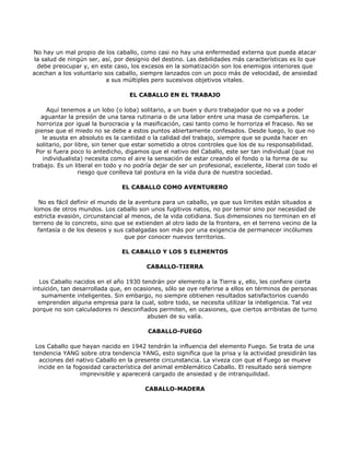 No hay un mal propio de los caballo, como casi no hay una enfermedad externa que pueda atacar
la salud de ningún ser, así, por designio del destino. Las debilidades más características es lo que
 debe preocupar y, en este caso, los excesos en la somatización son los enemigos interiores que
acechan a los voluntario sos caballo, siempre lanzados con un poco más de velocidad, de ansiedad
                          a sus múltiples pero sucesivos objetivos vitales.

                                  EL CABALLO EN EL TRABAJO

      Aquí tenemos a un lobo (o loba) solitario, a un buen y duro trabajador que no va a poder
   aguantar la presión de una tarea rutinaria o de una labor entre una masa de compañeros. Le
  horroriza por igual la burocracia y la masificación, casi tanto como le horroriza el fracaso. No se
 piense que el miedo no se debe a estos puntos abiertamente confesados. Desde luego, lo que no
    le asusta en absoluto es la cantidad o la calidad del trabajo, siempre que se pueda hacer en
  solitario, por libre, sin tener que estar sometido a otros controles que los de su responsabilidad.
 Por si fuera poco lo antedicho, digamos que el nativo del Caballo, este ser tan individual (que no
    individualista) necesita como el aire la sensación de estar creando el fondo o la forma de su
trabajo. Es un liberal en todo y no podría dejar de ser un profesional, excelente, liberal con todo el
                   riesgo que conlleva tal postura en la vida dura de nuestra sociedad.

                                EL CABALLO COMO AVENTURERO

   No es fácil definir el mundo de la aventura para un caballo, ya que sus limites están situados a
 lomos de otros mundos. Los caballo son unos fugitivos natos, no por temor sino por necesidad de
 estricta evasión, circunstancial al menos, de la vida cotidiana. Sus dimensiones no terminan en el
terreno de lo concreto, sino que se extienden al otro lado de la frontera, en el terreno vecino de la
  fantasía o de los deseos y sus cabalgadas son más por una exigencia de permanecer incólumes
                                  que por conocer nuevos territorios.

                                EL CABALLO Y LOS 5 ELEMENTOS

                                        CABALLO-TIERRA

   Los Caballo nacidos en el año 1930 tendrán por elemento a la Tierra y, ello, les confiere cierta
intuición, tan desarrollada que, en ocasiones, sólo se oye referirse a ellos en términos de personas
    sumamente inteligentes. Sin embargo, no siempre obtienen resultados satisfactorios cuando
  emprenden alguna empresa para la cual, sobre todo, se necesita utilizar la inteligencia. Tal vez
porque no son calculadores ni desconfiados permiten, en ocasiones, que ciertos arribistas de turno
                                         abusen de su valía.

                                         CABALLO-FUEGO

 Los Caballo que hayan nacido en 1942 tendrán la influencia del elemento Fuego. Se trata de una
tendencia YANG sobre otra tendencia YANG, esto significa que la prisa y la actividad presidirán las
  acciones del nativo Caballo en la presente circunstancia. La viveza con que el Fuego se mueve
  incide en la fogosidad característica del animal emblemático Caballo. El resultado será siempre
                 imprevisible y aparecerá cargado de ansiedad y de intranquilidad.

                                        CABALLO-MADERA
 
