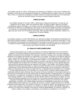 Los Caballo nacidos en 1918 y 1978 tienen por elemento a la Madera y esto hará al Caballo más
pausado y sereno de lo que habitualmente aparece. Simbólicamente la madera nace con suavidad
 de la Tierra, su influencia es benigna y realista; incide en el nativo del signo que nos ocupa para
                  frenar sus instintos ciegos, al menos en determinadas ocasiones.

                                         CABALLO-AGUA

    Los Caballo nacidos en los años 1906 y 1966 tienen al Agua por elemento. Se trata de una
     tendencia YIN, el Agua, sobre una tendencia YANG, el propio Caballo. Algunas corrientes
  astrológicas asocian al Fuego, y no al Agua, este par animal/Elemento; y ello porque todas las
tradiciones al referirse a la dualidad que nos ocupa, la denominan Caballo de Fuego. Tal dicotomía
   se resuelve en la Astrología moderna afirmando que, en este situación, además del elemento
  Agua hay que contar con la influencia del Fuego; esta situación tiende a desbordar, debido a su
                                    antagonismo, al nativo Caballo.

                                         CABALLO-METAL

Los Caballo nacidos en el año 1954 tendrán por elemento al Metal. El simbolismo emblemático de
esta fuerza significa entereza y fortaleza en los momentos difíciles. El nativo de este signo, en las
circunstancias mencionadas, se preocupará tanto de ayudar a los demás como a si mismo, lo cual
  le valdrá el reconocimiento de sus amistades y conocidos. No suele quejarse de la dureza de la
                         vida y parece que prefiere la acción a la ociosidad.

                                EL CABALLO COMO SIMBOLISMO

      Toda la preocupación por el saber a lo largo de los tiempos desemboca hoy en la aserción
    siguiente: El Universo empieza a parecerse más a un gran concepto que a una gran máquina.
  Desde la perspectiva del astrólogo, tal conclusión resulta tan antigua como la propia Astrología.
Detrás de un concepto hay siempre un significado y no se sabe -al menos no se sabe en todos los
   casos- cuál de ellos será origen, causa, fin o, por el contrario, quien aparecerá como resultado,
  efecto, medio, etc. No obstante, el simbolismo del Caballo, y su conceptualización, resulta harto
 complejo; algunas leyendas ancestrales explican que hace casi dos mil años el Emperador Fu-Hi,
   cuando paseaba por la ribera del río Amarillo, descubrió un animal que a él le pareció fabuloso,
   pues poseía las características de dos especies, del Dragón y del Caballo. Este Caballo-Dragón,
   cubierto de escamas de color blanco y negro, las cuales formaban como una especie de figuras
    geométricas, llamó poderosamente la atención del Emperador, quien se dispuso a delinear los
 trazos que observaba en el cuerpo de aquel animal; el resultado fue la formación de un octógono
     con los trigramas (Pa Kua) y con el signo Yin y Yang (Tai-Ki). El dibujo confeccionado por el
 Emperador perdura hasta nuestros días, sin perder su fuerza simbólica, y forma parte del acervo
cultural de la humanidad. Para otras tradiciones el Caballo significa la materialización, lo corpóreo,
 en oposición a lo espiritual, inmaterial e incorpóreo, conceptos estos detentados por el caballero.
   Se le asocia, también, con el predominio de los instintos sobre la conciencia y la razón; en este
   sentido simbolizaría aquella zona del mundo del inconsciente freudiano llamado el Ello. Algunas
      leyendas medievales relacionan al Caballo con colores diversos que encierran otros tantos
    significados y sentidos. Así, Caballo Negro simboliza la culpabilidad, la oscuridad y la tristeza;
   Caballo Blanco haría referencia a la actitud de inocencia y calma; Caballo Rojo sería el símbolo
directo del sufrimiento físico, las heridas, la sangre y, en general, todo lo que tenga que ver con el
     dolor, tanto somático como psíquico. En ocasiones se habla, también, del Caballo Alado para
  referirse a la huida de la realidad, pues ésta se muestra desagradable; es sinónimo, además, de
         todo lo relativo a los sueños, a la fantasía, a la creación, a lo esotérico y a lo onírico.
 