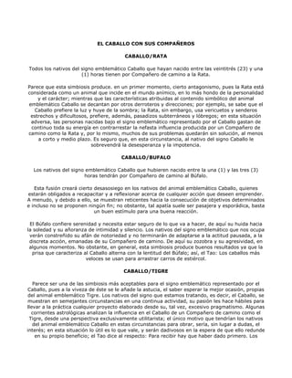 EL CABALLO CON SUS COMPAÑEROS

                                         CABALLO/RATA

Todos los nativos del signo emblemático Caballo que hayan nacido entre las veintitrés (23) y una
                      (1) horas tienen por Compañero de camino a la Rata.

Parece que esta simbiosis produce. en un primer momento, cierto antagonismo, pues la Rata está
considerada como un animal que incide en el mundo anímico, en lo más hondo de la personalidad
    y el carácter; mientras que las características atribuidas al contenido simbólico del animal
emblemático Caballo se decantan por otros derroteros y direcciones; por ejemplo, se sabe que el
   Caballo prefiere la luz y huye de la sombra; la Rata, sin embargo, usa vericuetos y senderos
 estrechos y dificultosos, prefiere, además, pasadizos subterráneos y lóbregos; en esta situación
 adversa, las personas nacidas bajo el signo emblemático representado por el Caballo gastan de
 continuo toda su energía en contrarrestar la nefasta influencia producida por un Compañero de
camino como la Rata y, por lo mismo, muchos de sus problemas quedarán sin solución, al menos
    a corto y medio plazo. Es seguro que, en esta circunstancia, al nativo del signo Caballo le
                            sobrevendrá la desesperanza y la impotencia.

                                        CABALLO/BUFALO

  Los nativos del signo emblemático Caballo que hubieren nacido entre la una (1) y las tres (3)
                       horas tendrán por Compañero de camino al Búfalo.

   Esta fusión creará cierto desasosiego en los nativos del animal emblemático Caballo, quienes
estarán obligados a recapacitar y a reflexionar acerca de cualquier acción que deseen emprender.
A menudo, y debido a ello, se muestran reticentes hacia la consecución de objetivos determinados
e incluso no se proponen ningún fin; no obstante, tal apatía suele ser pasajera y esporádica, basta
                             un buen estímulo para una buena reacción.

 El Búfalo confiere serenidad y necesita estar seguro de lo que va a hacer, de aquí su huida hacia
la soledad y su añoranza de intimidad y silencio. Los nativos del signo emblemático que nos ocupa
 verán constreñido su afán de notoriedad y no terminarán de adaptarse a la actitud pausada, a la
 discreta acción, emanadas de su Compañero de camino. De aquí su zozobra y su agresividad, en
 algunos momentos. No obstante, en general, esta simbiosis produce buenos resultados ya que la
  prisa que caracteriza al Caballo alterna con la lentitud del Búfalo; así, el Tao: Los caballos más
                         veloces se usan para arrastrar carros de estiércol.

                                         CABALLO/TIGRE

   Parece ser una de las simbiosis más aceptables para el signo emblemático representado por el
Caballo, pues a la viveza de éste se le añade la astucia, el saber esperar la mejor ocasión, propias
 del animal emblemático Tigre. Los nativos del signo que estamos tratando, es decir, el Caballo, se
muestran en semejantes circunstancias en una continua actividad, su pasión les hace hábiles para
llevar a la práctica cualquier proyecto elaborado desde su, tal vez, excesivo pragmatismo. Algunas
  corrientes astrológicas analizan la influencia en el Caballo de un Compañero de camino como el
 Tigre, desde una perspectiva exclusivamente utilitarista; el único motivo que tendrían los nativos
   del animal emblemático Caballo en estas circunstancias para obrar, sería, sin lugar a dudas, el
interés; en esta situación lo útil es lo que vale, y serán dadivosos en la espera de que ello redunde
    en su propio beneficio; el Tao dice al respecto: Para recibir hay que haber dado primero. Los
 
