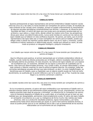 Caballo que nacen entre las tres (3) y las cinco (5) horas tienen por compañero de camino al
                                               Tigre.

                                         CABALLO/GATO

 Quienes perteneciendo al signo representativo del animal emblemático Caballo hubieren nacido
entre las cinco (5) y las siete (7) horas tendrán por Compañero de camino al Gato. El resultado de
 esta simbiosis es tan variado como complejo, aunque se acepta unánimemente la interpretación
   de algunas escuelas astrológicas contemporáneas que afirman, y destacan, la influencia poco
   favorable del Gato; el nativo del signo que nos ocupa será una persona caracterizada por su
   arribismo y que valora o, mejor dicho, decide utilizar los medios como fines; las perspectivas
  éticas para valuar una determinada acción, nunca serán tenidas en cuenta por los nativos del
  signo Caballo que se hallaren en esta conflictiva situación. No parece, por tanto, que el animal
  representativo del signo Gato sea un buen Compañero de camino para el Caballo, puesto que
  obliga a éste a utilizar los instintos cuando debería hacer uso de su razón y viceversa, cuando
  mediante el instinto resolvería un determinado asunto, resulta que utilizará su razón; de este
                  modo se produce un desgaste fisiológico y psíquico innecesario.

                                       CABALLO/DRAGON

   Los Caballo que nazcan entre las siete (7) y las nueve (9) horas tendrán por Compañero de
                                        camino al Dragón.

    Aquí la influencia será positiva; el animal representado por el símbolo emblemático referido al
  Caballo, cuando recibe los efectos producidos por el Dragón, obtiene resultados relacionados con
 los llamados delirios de grandeza. En esta situación, los nativos del signo Caballo son una especie
     de triunfadores que, en ocasiones, alardean de sus logros o presumen de cualidades que no
tienen. Esto hará que determinadas personas, muy unidas a ellos, se sientan defraudadas y eviten
   todo contacto o relación mientras no cese la actitud arrogante descrita. Sin embargo, todas las
  corrientes astrológicas actuales afirman que esta simbiosis, es decir, la unión Caballo/Dragón, es
   beneficiosa para el Caballo, pues su fogosidad, que en alguna ocasión puede ser fruto de cierto
aturdimiento, es sustituida por la acción reflexiva y por la no acción; así, el Tao: Cuando las cosas
                               llegan a su extremo comienzan a declinar.

                                      CABALLO/SERPIENTE

Los Caballo nacidos entre las nueve (9) y las once (11) horas tendrán por compañero de camino a
                                           la Serpiente.

  En la circunstancia presente, el nativo del signo emblemático que representa al Caballo será un
individuo siempre alerta al que difícilmente puede engañársele, ya que, precisamente, conoce con
 relativa precisión toda clase de argucias y artimañas. La influencia de un Compañero de camino
   como la Serpiente despierta al Caballo de su sueño ideal, en el sentido de que le hace ver esa
realidad que, por desagradable, permanece intencionadamente oculta. El nativo del signo Caballo
    en semejante circunstancia va a usar su inteligencia de forma mucho más realista que hasta
        entonces; esto va a producirle resultados prácticos, logros mensurables y, por tanto,
  satisfacciones hasta ahora desconocidas por aquél, lo cual le hará sentirse bastante dichoso. A
  veces se puede pensar que es un ser satisfecho de la vida y que se desentiende de los asuntos
                         relacionados con el sufrimiento de sus congéneres.
 