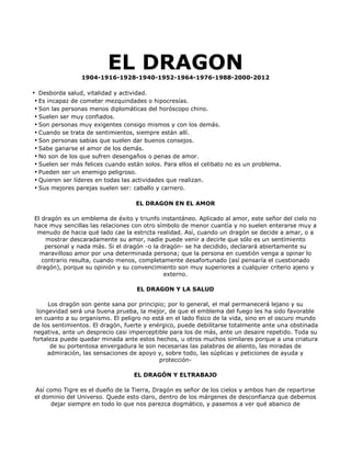 EL DRAGON
                 1904-1916-1928-1940-1952-1964-1976-1988-2000-2012

• Desborda salud, vitalidad y actividad.
 • Es incapaz de cometer mezquindades o hipocresías.
 • Son las personas menos diplomáticas del horóscopo chino.
 • Suelen ser muy confiados.
 • Son personas muy exigentes consigo mismos y con los demás.
 • Cuando se trata de sentimientos, siempre están allí.
 • Son personas sabias que suelen dar buenos consejos.
 • Sabe ganarse el amor de los demás.
 • No son de los que sufren desengaños o penas de amor.
 • Suelen ser más felices cuando están solos. Para ellos el celibato no es un problema.
 • Pueden ser un enemigo peligroso.
 • Quieren ser líderes en todas las actividades que realizan.
 • Sus mejores parejas suelen ser: caballo y carnero.

                                    EL DRAGON EN EL AMOR

El dragón es un emblema de éxito y triunfo instantáneo. Aplicado al amor, este señor del cielo no
hace muy sencillas las relaciones con otro símbolo de menor cuantía y no suelen enterarse muy a
 menudo de hacia qué lado cae la estricta realidad. Así, cuando un dragón se decide a amar, o a
    mostrar descaradamente su amor, nadie puede venir a decirle que sólo es un sentimiento
    personal y nada más. Si el dragón -o la dragón- se ha decidido, declarará abiertamente su
  maravilloso amor por una determinada persona; que la persona en cuestión venga a opinar lo
   contrario resulta, cuando menos, completamente desafortunado (así pensaría el cuestionado
 dragón), porque su opinión y su convencimiento son muy superiores a cualquier criterio ajeno y
                                             externo.

                                    EL DRAGON Y LA SALUD

      Los dragón son gente sana por principio; por lo general, el mal permanecerá lejano y su
 longevidad será una buena prueba, la mejor, de que el emblema del fuego les ha sido favorable
 en cuanto a su organismo. El peligro no está en el lado físico de la vida, sino en el oscuro mundo
de los sentimientos. El dragón, fuerte y enérgico, puede debilitarse totalmente ante una obstinada
negativa, ante un desprecio casi imperceptible para los de más, ante un desaire repetido. Toda su
fortaleza puede quedar minada ante estos hechos, u otros muchos similares porque a una criatura
       de su portentosa envergadura le son necesarias las palabras de aliento, las miradas de
     admiración, las sensaciones de apoyo y, sobre todo, las súplicas y peticiones de ayuda y
                                            protección-

                                   EL DRAGÓN Y ELTRABAJO

Así como Tigre es el dueño de la Tierra, Dragón es señor de los cielos y ambos han de repartirse
el dominio del Universo. Quede esto claro, dentro de los márgenes de desconfianza que debemos
     dejar siempre en todo lo que nos parezca dogmático, y pasemos a ver qué abanico de
 