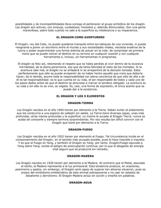 posibilidades y de incompatibilidades lleva consigo el pertenecer al grupo simbólico de los dragón.
Los dragón son activos, con empuje, cuidadosos, honestos y, además afortunados. Son una gente
      maravillosa, sobre todo cuando no sale a la superficie su intolerancia o su impaciencia.

                               EL DRAGON COMO AVENTURERO

El Dragón, rey del Cielo, no puede quedarse tranquilo entre los tabiques de una vivienda, ni puede
resignarse a poner un escritorio entre el mundo y sus necesidades vitales, necesita evadirse de la
  rutina y poder experimentar una forma distinta de actuar en la vida: de comprobar de primera
      mano que se puede vencer al destino en su terreno en cualquier ocasión y con cualquier
                      herramienta o, incluso, sin herramientas ni programas.

  El dragón es feliz así, retomando el respeto que se había perdido al vivir dentro de la excesiva
   normalidad, de la diaria parsimonia, eso que da tanta felicidad al resto de los mortales. Si la
     aventura sale mal, el dragón no se enfadará ni se arrepentirá de la decisión tomada. Sabe
   perfectamente que sólo se puede arrepentir de no haber hecho aquello que creía que debería
 hacer; de lo demás, asume toda la responsabilidad con plena conciencia de que sólo de ella o de
 él es tal responsabilidad: es lo que cuenta en su vida, el ser responsable de todos y cada uno de
los pasos dados antes de que el destino se atreviese a marcar el sendero obligado. La aventura es
 su vida y sin ella no se vive, se vegeta. Es, casi, una forma de expresión, el único acento que se
                                      puede dar a la existencia.

                               EL DRAGON Y LOS 5 ELEMENTOS

                                       DRAGON-TIERRA

 Los Dragón nacidos en el año 1940 tienen por elemento a la Tierra. Deben evitar el aislamiento
 que les conduciría a una especie de callejón sin salida. La Tierra tiene diversas capas, unas más
profundas, otras menos profundas y la superficie. Lo mismo le sucede al Dragón Tierra: nunca se
  acaba de conocerle y siempre termina sorprendiendo. Por eso resulta tan difícil convivir con el
                            Dragón que tiene por elemento a la Tierra.

                                        DRAGON-FUEGO

 Los Dragón nacidos en el año 1952 tienen por elemento al Fuego. Tal circunstancia incide en el
comportamiento del Dragón. en el sentido más acusado posible, pues le hace irascible e inquieto.
  Y es que el Fuego es Yang, y también el Dragón es Yang: por tanto. Dragón/Fuego equivale a
 Yang sobre Yang: existe el peligro de preocupación continua, por lo que el desgaste de energía
                           vital seguro que se producirá sin remedio.

                                       DRAGON-MADERA

Los Dragón nacidos en 1928 tienen por elemento a la Madera. Al contrario que el Metal, asociado
    al otoño, la Madera representa a la luz primaveral. Esta tendencia produce, en ocasiones,
pesimismo y apatia; sin embargo, el Dragón será capaz de superar tan adversa situacion, pues es
    propio del simbolismo emblemático de este animal sobreponerse y no caer en estados de
        desaliento y derrotismo. El Dragón Madera actúa sin acción y enseña sin palabras.

                                        DRAGON-AGUA
 