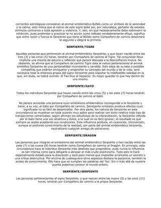 corrientes astrológicas consideran al animal emblemático Búfalo como un símbolo de la serenidad
 y la calma; esto indica que el nativo de este signo debe ser, por naturaleza, portador de estados
anímicos contrarios a toda agresión y violencia. Y, ello, sin que necesariamente deba sobrevenir la
 inhibición, pues pretender y practicar la no acción como método verdaderamente eficaz, significa
 que entre razón y fuerza la Serpiente que tiene al Búfalo como Compañero de camino desechará
                                  la segunda y elegirá la primera.

                                       SERPIENTE/TIGRE

Aquellas personas que pertenecen al animal emblemático Serpiente, y que layan nacido entre las
  tres (3) y las cinco (5) horas, tendrán por Compañero de camino al Tigre. Tal conjunción lleva
   implícita una mezcla de astucia y reflexión que parece abocada a la desconfianza mutua. No
  obstante, se afirma que el Compañero de camino Tigre dota al nativo perteneciente al animal
 simbólico Serpiente de una personalidad inconstante y variable. Esto aleja de su lado a posibles
     compañías que podrían enriquecer y ensanchar su concepto del mundo y de la vida; será
 necesaria toda la entereza propia del signo Serpiente para soportar la indefectible soledad en la
 que, sin duda, se habrá sumido. El Tao dice al respecto: Es mejor guardar lo que hay dentro de
                                            uno mismo.

                                       SERPIENTE/GATO

Todos los individuos Serpiente que hayan nacido entre las cinco (5) y las siete (7) horas tendrán
                               por Compañero de camino al Gato.

   No parece accesible una persona cuyo simbolismo emblemático corresponde a la Serpiente y
  tiene, a su vez, al Gato por Compañero de camino. Semejante simbiosis produce efectos cuyo
      significado no es fácil de desentrañar. Por otra parte, los nativos de Serpiente en esta
circunstancia se muestran en toda ocasión muy aptos para realizar con éxito relativo todo tipo de
transacciones comerciales; según afirman los estudiosos de la interpretación, la Serpiente influida
    por el Gato tiene una voz atractiva y dulce, a la cual no es fácil ignorar; el resultado es que
siempre se acaba aceptando sus condiciones. Esta influencia produce, en ocasiones, introversión;
   aunque el profundo conocimiento de la realidad, por parte del animal emblemático Serpiente,
                            neutralizará cualquier amago de ostracismo.

                                     SERPIENTE/DRAGON

Las personas que integran el simbolismo del animal emblemático Serpiente y han nacido entre las
 siete (7) y las nueve (9) horas tendrán como Compañero de camino al Dragón. En principio, esta
 circunstancia hace al individuo Serpiente más idealista que pragmático, pues nunca la influencia
      es tan intensa como para obligarle a abrazar el más crudo positivismo. Todo esto le hará
especialmente dotado para la discreción y será poco menos que imposible arrancarle un secreto o
una crítica destructiva. Por encima de cualesquiera otros aspectos destaca la paciencia, también la
avidez de conocimiento. Ello hace que se cumplan las palabras del Tao: Sin ir más allá de nuestra
                              puerta podemos conocer el mundo entero.

                                    SERPIENTE/SERPIENTE

Las personas pertenecientes al signo Serpiente, y que nazcan entre las nueve (9) y las once (11)
                horas, tendrán por Compañero de camino a la propia Serpiente.
 