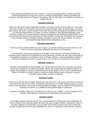 Una cualidad sobresaliente de esta simbiosis, y que en ocasiones supera a todas las demás,
    vendría explicitada de la siguiente manera: simbiosis Dragón/Gato, símbolo generador de
prudencia. De esta manera se cumplen las palabras del Tao: El osado y el violento no morirán de
                                         muerte natural.

                                       DRAGON/DRAGON

 Todos los nativos del signo emblemático Dragón que hayan nacido entre las siete (7) y las nueve
 (9) horas, tendrán por Compañero de camino al propio Dragón. Esto, en primer lugar, es suerte
sobre suerte. Por tanto, el azar presidirá casi todas las acciones emanadas de semejante simbiosis
    y la iniciativa propia sufrirá, sin duda, un receso cualitativo. Para algunos estudiosos, esta
 simbiosis conlleva en sí misma enormes dosis de competencia por parte de Dragón/Dragón y, de
esta manera, las personas que pertenecen al signo Dragón, y tienen por Compañero de camino al
   mismo Dragón, serán de carácter inquieto y agitado; el aviso del Tao se cumple: Un cuchillo
                         permanentemente afilado pronto desgastará su filo.

                                     DRAGON/SERPIENTE

  Todos los nativos pertenecientes al signo Dragón y que hayan nacido entre las nueve (9) y las
                once (11) horas, tienen por Compañero de camino a la Serpiente.

   A la Serpiente, al igual que sucede con el Dragón, se les tiene por animales portadores de
aventura, pero la astucia de la Serpiente les hace diferentes. El nativo de este signo que tiene por
  Compañero de camino a la Serpiente, será un Dragón reflexivo y poco comunicativo. Siempre
   utilizará su cerebro en vez de la fuerza bruta y, con frecuencia, conseguirá sus propósitos.

                                       DRAGON/CABALLO

  Quienes, perteneciendo al signo Dragón, han nacido entre las once (11) y las trece (13) horas
   tienen por Compañero de camino al Caballo. Parece que la fogosidad del Caballo incide en el
  Dragón para obligarle a realizar ciertas tareas con suma rapidez, como si de un oportunista se
    tratara. El Dragón no parece hallarse a gusto formando parte de esta simbiosis; aunque al
                           conseguir ciertos éxitos, remitirá su desazón.

                                        DRAGON/CABRA

Todos los nativos del signo Dragón nacidos entre las trece (13) y las quince (15) horas, tienen por
 Compañero de camino a la Cabra. Semejante simbiosis hace al Dragón despreocupado, aunque
sólo en raras ocasiones. No se sabe si esto perjudica al Dragón, pero su avidez en la búsqueda de
               fantasías, le conduce a un estado de preocupante apatía e indolencia.

 Aunque a menudo la Cabra es un Compañero de camino muy versátil, y hará al Dragón menos
            radical y más tolerante, consciente del relativismo de sus opiniones.

                                        DRAGON/MONO

  Los Dragón nacidos entre las quince (15) y las diecisiete (17) horas tienen por Compañero de
 camino al Mono. Esta simbiosis aporta al nativo del signo Dragón talento e inteligencia. Esto, en
   principio, debería ser beneficioso, pero lo cierto es que esta situación hace que el nativo de
 Dragón, cuando tiene al Mono por Compañero de camino se encuentre excesivamente inquieto.
 