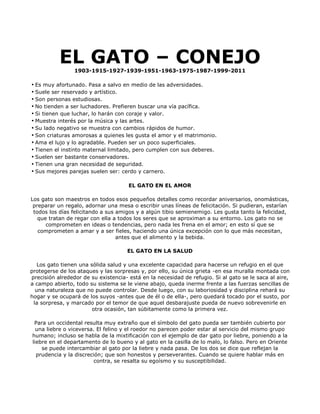 EL GATO – CONEJO
                 1903-1915-1927-1939-1951-1963-1975-1987-1999-2011

• Es muy afortunado. Pasa a salvo en medio de las adversidades.
• Suele ser reservado y artístico.
• Son personas estudiosas.
• No tienden a ser luchadores. Prefieren buscar una vía pacífica.
• Si tienen que luchar, lo harán con coraje y valor.
• Muestra interés por la música y las artes.
• Su lado negativo se muestra con cambios rápidos de humor.
• Son criaturas amorosas a quienes les gusta el amor y el matrimonio.
• Ama el lujo y lo agradable. Pueden ser un poco superficiales.
• Tienen el instinto maternal limitado, pero cumplen con sus deberes.
• Suelen ser bastante conservadores.
• Tienen una gran necesidad de seguridad.
• Sus mejores parejas suelen ser: cerdo y carnero.

                                      EL GATO EN EL AMOR

Los gato son maestros en todos esos pequeños detalles como recordar aniversarios, onomásticas,
 preparar un regalo, adornar una mesa o escribir unas líneas de felicitación. Si pudieran, estarían
 todos los días felicitando a sus amigos y a algún tibio semienemigo. Les gusta tanto la felicidad,
   que tratan de regar con ella a todos los seres que se aproximan a su entorno. Los gato no se
      comprometen en ideas o tendencias, pero nada les frena en el amor; en esto sí que se
   comprometen a amar y a ser fieles, haciendo una única excepción con lo que más necesitan,
                                  antes que el alimento y la bebida.

                                     EL GATO EN LA SALUD

   Los gato tienen una sólida salud y una excelente capacidad para hacerse un refugio en el que
protegerse de los ataques y las sorpresas y, por ello, su única grieta -en esa muralla montada con
precisión alrededor de su existencia- está en la necesidad de refugio. Si al gato se le saca al aire,
a campo abierto, todo su sistema se le viene abajo, queda inerme frente a las fuerzas sencillas de
  una naturaleza que no puede controlar. Desde luego, con su laboriosidad y disciplina rehará su
hogar y se ocupará de los suyos -antes que de él o de ella-, pero quedará tocado por el susto, por
 la sorpresa, y marcado por el temor de que aquel desbarajuste pueda de nuevo sobrevenirle en
                        otra ocasión, tan súbitamente como la primera vez.

 Para un occidental resulta muy extraño que el símbolo del gato pueda ser también cubierto por
  una liebre o viceversa. El felino y el roedor no parecen poder estar al servicio del mismo grupo
humano; incluso se habla de la mixtificación con el ejemplo de dar gato por liebre, poniendo a la
liebre en el departamento de lo bueno y al gato en la casilla de lo malo, lo falso. Pero en Oriente
    se puede intercambiar al gato por la liebre y nada pasa. De los dos se dice que reflejan la
  prudencia y la discreción; que son honestos y perseverantes. Cuando se quiere hablar más en
                         contra, se resalta su egoísmo y su susceptibilidad.
 