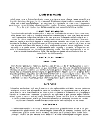 EL GATO EN EL TRABAJO

 Lo único que no se le debe exigir al gato es que se encarame a una cátedra y vaya tomando, una
  tras otra decisiones de peso. Ese no es su papel. El gato administra, modera, prepara, estudia y
realiza todo lo que haga falta hacer y un poco más, si es necesario; no es perezoso ni inconcreto,
pero tiene un horror definitivo a la equivocación y muchas decisiones son muchas probabilidades a
           favor del error, muchas más de las necesarias para su equilibrio físico y mental.

                                  EL GATO COMO AVENTURERO
  En casi todos los animales emblemáticos la aventura puede ocupar una parte importante en su
  vida, ya sea como motivo principal de sus sueños o necesidades, o como una vía de escape al
   tedio insostenible de la vulgaridad diaria. En este apartado de la personalidad zodiacal, en el
   mundo del conejo o del gato, la aventura es un peligro que acecha su estabilidad. Correr una
aventura pierde su sentido de juego y la posible carga de emoción, para convertirse en un riesgo
que acecha detrás de una situación imprecisa. El azar no es un reparto aleatorio de la suerte, sea
 esta favorable o desfavorable, es por sí mismo un elemento nefasto, porque todo lo que no sea
  conocido no se puede prever y el gato necesita poder controlar el presente y el futuro, con un
 criterio de previsión que muy pocos humanos pueden igualar. Que algo pueda suceder o no, por
      una mera organización aleatoria de la vida, es algo que desagrada profundamente a los
                                   organizados y metódicos gato.

                                 EL GATO Y LOS 5 ELEMENTOS

                                          GATO-TIERRA

  Bien, Tierra y gato juntos hacen una buena pareja. En los años del 0 y del 5, cuando la suave
Madre Tierra es reina del calendario, los gato se sentirán en su elemento y las condiciones serán
ideales para que armonicen su vida con la naturaleza, para que encuentren una tranquilidad que
les es más que necesaria. Como siempre, los gato tratarán de hacerse su rincón al abrigo de los
disgustos grandes y pequeños, pero ahora tendrán también la sensación (y la certeza) de que ha
    llegado el momento de ser tal y como desean ser, sin que les puedan echar en cara -con
  autoridad- que están huyendo, porque estarán seguros de que no es cierto, de que suya es la
                                              razón.

                                          GATO-FUEGO

En los años que finalizan en 2 y en 7, cuando el calor del sur gobierna la vida, los gato reciben su
  benefactor impulso vital y les dará ese toque de energía que necesitan para arrancar y lanzarse
hacia delante, hacia una vida plena, sin estar sujetos por la cadena de la prudencia. Con el Fuego
los gato se convierten en creadores, no en simples aprendices de la vida exterior a ellos. Sólo hay
peligro en que el gato no sepa ser dueño de esta nueva fuerza y se deje llevar por ella cambiando
    creación en destrucción; una forma de equivocada potencia que puede terminar por romper
        también su existencia, apagándose por agotamiento, extinguiéndose por su abuso.

                                         GATO-MADERA

  La flexibilidad viene de la mano de la Madera, en los años que terminan en 3 ó en 8, los gato
reciben la nueva posibilidad de salir a la intemperie y estar allá, sin temores, sabiendo capear los
   temporales, que son mucho menos fuertes y frecuentes de lo que estos seres temen en un
  principio. Encima, los gato nacidos en los años de la Madera tienen la gran ventaja de poseer
 