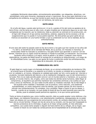 cualidades fácilmente observables, eminentemente apreciables: son elegantes, atractivos, con
 sensibilidad y arte para moverse, expresarse actuar y reaccionar. No es que sean distintos a sus
compañeros de emblema, es que han tenido la gran suerte de poseer la flexibilidad necesaria para
                              poder vivir sin temores, tal como son.

                                           GATO-AGUA

  En el año del Agua, cuando este termina en 1 ó en 6, cuando el frío del norte se apodera de la
tierra firme y de los seres que en ella viven, el gato invadido por el elemento Agua se ve aún más
 complacido por la inacción, por la indolencia; toda su atención se centrará en la construcción, en
    el logro del refugio en el que piensa esconderse, aislarse, separarse de los excesos y de las
    exageraciones que no puede ni nunca podrá soportar. No dirá jamás que gran parte de sus
   motivos se esconden en una fuerte timidez y que su pretensión es huir de la realidad, de los
                                           enfrentamientos.

                                          GATO-METAL

El aire seco del oeste ha pasado sobre la faz de la tierra y los gato que han nacido en los años del
      4 y del 9, se benefician de la claridad del Metal, de su pureza, sin mezclas ni manchas, el
   inmaculado metal ha marcado su existencia y los gato tienen que aprender a convivir con los
demás, mientras que un rígido corsé les atenaza e impide la suavidad, la matización. Sus acciones
        oscilarán entre el blanco y el negro, entre la pasión y la cólera. Cualquier cosa menos
diplomáticos, los gatos de Metal tienen la ventaja de no perderse en disquisiciones, y el riesgo de
   la inflexibilidad suma. Los gato no son gente de lucha y preferirán evitar los enfrentamientos,
                                alejándose de la discusión, de la pelea.

                                    SIMBOLOGIA DEL GATO

  El gato llegó en cuarto lugar a la llamada de Buda; es un animal emblemático de tendencia YIN;
   se orienta hacia el Poniente y su estación es el otoño, en donde un símbolo de su pureza debe
vivir en soledad o, al menos, refugiarse en soledad para poder ser tal y como gusta ser: discreto y
 prudente, honrado habitante del silencio y de la meditación inteligente, que no del retraimiento y
 la huida. Pero no es nada sencillo poder convivir con el mundo externo y mantener, en su pureza
  debida, el mundo interno. Así, el gato, como casi todos los demás seres humanos, debe llegar al
   compromiso, al equilibrio que permita mantener las constantes anímicas y los sueños sin que
  unos y otros se interfieran, sin que nadie triunfe sobre su modesta voluntad. No es fácil llegar a
        tal acuerdo entre realidad y necesidad y así se produce, como reacción, una sostenida
      susceptibilidad, un cierto resquemor ante los demás, que pueden pensar de otra manera y
     rehusar ese comportamiento. Es complejo, muy complejo, llegar a hacer lo que se desea; y
    hacerlo, cuando se es honesto, sin que quede la duda de que se está haciendo poco para los
            demás, pues la soledad puede parecernos egoísmo, si es que somos generosos.

Tanto se teme al egoísmo que, como insólita reacción, éste se puede aceptar como defensa y los
 gato llegan, con bastante frecuencia, a ser abiertamente insolidarios; desesperados de no poder
 casar sus deseos con sus exigencias de comunicación cortés, de contacto diplomático con los de
fuera de su círculo familiar. Porque con los de cerca de su corazón, con los que han traspasado la
      barrera protectora de la intimidad, el gato es el mejor amigo posible, el más esforzado
  compañero. Les cuesta tanto aceptar a alguien de fuera dentro de su refugio, de su hogar, que
     cuando lo hacen es con todas las consecuencias de la hospitalidad de la amistad plena.
 