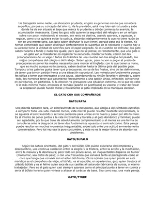 Un trabajador como nadie, un ahorrador prudente, el gato es generoso con lo que considera
    superfluo, porque su concepto del ahorro, de la previsión, está muy bien estructurado y sabe
       dónde ha de ser situado el tope que marca lo prudente y dónde comienza la avaricia, la
    acumulación innecesaria. Como los gato sólo quieren la seguridad del refugio y en un refugio
     sobra con poco, molestando el exceso, ese resto se destina, cuando aparece, a agasajar, a
  regalar, como si se quisiera evitar la codicia, alejando inteligentemente lo que no tiene razón de
    ser en una mente sana. Los gato saben disfrutar lo que tienen, porque para eso lo tienen. Ya
hemos comentado que saben distinguir perfectamente lo superfluo de lo necesario y cuanto hay a
su alcance tiene la utilidad de servirles para el papel asignado. Si es cuestión de disfrutar, los gato
 saben hacerlo a fondo y nadie les iguala; pero que no se piense, ni remotamente, que una gato o
         un gato van a molestarse en organizar la excursión, montar la fiesta, correr con las
   preocupaciones de un viaje o todos los trámites de una reunión con los amigos del pasado, los
     viejos compañeros del colegio o del trabajo. Saben gozar, pero no van a pagar el precio de
  preocuparse en poner los medios necesarios para montar el tinglado; con lo que tienen a mano,
      que es mucho aunque no lo parezca, saben destilar hasta la última gota del posible goce.
Tampoco a los gato les gusta tener que preocuparse, no ya de las fiestas, sino de las definiciones,
de tener que tomar partido frente a una situación coyuntural. Les molesta profundamente porque
les obliga a tener que entregarse a una causa, abandonando su rincón favorito y cómodo y, sobre
 todo, les horroriza tener que adscribirse forzosamente a una opción única, inflexible; convertirse
en partidarios, en partidista. Si la elección ya presupone una situación extrema, en la que no cabe
  ni el más mínimo matiz, entonces el rechazo (aparte de justificado) es visceral y tratar de forzar
     la aceptación puede hundir moral y físicamente al gato implicado en la maniquea elección.

                                EL GATO CON SUS COMPAÑEROS

                                            GATO/RATA

Una mezcla bastante rara, un contrasentido de la naturaleza, que obliga a dos símbolos extraños
a compartir toda una vida. Cuando menos, esta mezcla puede resultar bastante sorprendente, si
se aguanta el contrasentido y se tiene paciencia para unirse en lo bueno y pasar por alto lo malo.
Es el intento de poner juntos a la rata introvertida y huraña y al gato doméstico y familiar; puede
  ser agradable, por lo que tiene de absolutamente complementario y al menos es una forma de
  consolarse ante la desgracia de tener dos fundamentos opuestos o contradictorios. Esta pareja
 puede resultar en muchos momentos inaguantable, sobre todo ante una actitud eminentemente
   conservadora. Pero tal vez sea la pura costumbre, y ésta no es la mejor forma de abordar los
                                             problemas.

                                          GATO/BUFALO

      Según los sabios orientales, del gato y del búfalo sólo puede esperarse destemplanza y
desequilibrio, una continua oscilación entre la alegría y la tristeza, entre la acción y la meditación,
 entre la mesura y la desmesura; pero todo sin previo aviso, en inaguantables disparos de humor
  (malhumor, sea dicho de paso) y con una frecuencia que cansará tanto al protagonista como al
    coro que tenga que convivir con el actor del drama. Otros opinan que quien pierde en este
maridaje es el compañero de viaje, el búfalo; es el apacible, en apariencias, gato quien trastoca al
 plácido búfalo y es el felino quien saca de sus casillas al testarudo fabricante de surcos, al eterno
trabajador. Pero es el gato quien casi siempre aparece como el principal punto a tener en cuenta y
sería el búfalo horario quien viniese a alterar al carácter de base. Sea como sea, una mala pareja.

                                           GATO/TIGRE
 