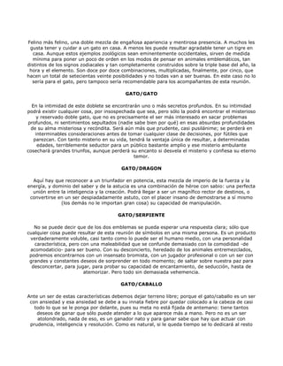 Felino más felino, una doble mezcla de engañosa apariencia y mentirosa presencia. A muchos les
 gusta tener y cuidar a un gato en casa. A menos les puede resultar agradable tener un tigre en
   casa. Aunque estos ejemplos zoológicos sean eminentemente occidentales, sirven de medida
  mínima para poner un poco de orden en los modos de pensar en animales emblemáticos, tan
distintos de los signos zodiacales y tan completamente construidos sobre la triple base del año, la
 hora y el elemento. Son doce por doce combinaciones, multiplicadas, finalmente, por cinco, que
hacen un total de setecientas veinte posibilidades y no todas van a ser buenas. En este caso no lo
  sería para el gato, pero tampoco sería recomendable para los acompañantes de esta reunión.

                                          GATO/GATO

  En la intimidad de este doblete se encontrarán uno o más secretos profundos. En su intimidad
podrá existir cualquier cosa, por insospechada que sea, pero sólo la podrá encontrar el misterioso
     y reservado doble gato, que no es precisamente el ser más interesado en sacar problemas
profundos, ni sentimientos sepultados (nadie sabe bien por qué) en esas absurdas profundidades
  de su alma misteriosa y recóndita. Será aún más que prudente, casi pusilánime; se perderá en
    interminables consideraciones antes de tomar cualquier clase de decisiones, por fútiles que
   parezcan. Con tanto misterio en su vida, tendrá la ventaja única de resultar, a determinadas
     edades, terriblemente seductor para un público bastante amplio y ese misterio ambulante
cosechará grandes triunfos, aunque perderá su encanto si desvela el misterio y confiesa su eterno
                                              temor.

                                        GATO/DRAGON

  Aquí hay que reconocer a un triunfador en potencia, esta mezcla de imperio de la fuerza y la
energía, y dominio del saber y de la astucia es una combinación de héroe con sabio: una perfecta
  unión entre la inteligencia y la creación. Podrá llegar a ser un magnífico rector de destinos, o
 convertirse en un ser despiadadamente astuto, con el placer insano de demostrarse a sí mismo
              (los demás no le importan gran cosa) su capacidad de manipulación.

                                       GATO/SERPIENTE

   No se puede decir que de los dos emblemas se pueda esperar una respuesta clara; sólo que
cualquier cosa puede resultar de esta reunión de símbolos en una misma persona. Es un producto
 verdaderamente voluble, casi tanto como lo puede ser el humano medio, con una personalidad
   característica, pero con una maleabilidad que se confunde demasiado con la comodidad -de
 acomodaticio- para ser bueno. Con su desconcierto, heredado de los animales entremezclados,
 podremos encontrarnos con un insensato bromista, con un jugador profesional o con un ser con
 grandes y constantes deseos de sorprender en todo momento; de saltar sobre nuestra paz para
  desconcertar, para jugar, para probar su capacidad de encantamiento, de seducción, hasta de
                         atemorizar. Pero todo sin demasiada vehemencia.

                                        GATO/CABALLO

Ante un ser de estas características debemos dejar terreno libre; porque el gato/caballo es un ser
 con ansiedad y esa ansiedad se debe a su innata fiebre por quedar colocado a la cabeza de casi
   todo lo que se le ponga por delante, pues su meta no está fijada de antemano: tiene tantos
    deseos de ganar que sólo puede atender a lo que aparece más a mano. Pero no es un ser
    atolondrado, nada de eso, es un ganador nato y para ganar sabe que hay que actuar con
 prudencia, inteligencia y resolución. Como es natural, si le queda tiempo se lo dedicará al resto
 