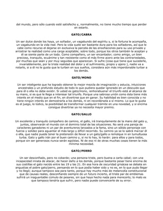del mundo, pero sólo cuando esté satisfecho y, normalmente, no tiene mucho tiempo que perder
                                          en estarlo.

                                         GATO/CABRA

Un ser dulce donde los haya, un soñador, un vagabundo del espíritu y, si la fortuna le acompaña,
 un vagabundo en la vida real. Pero la vida suele ser bastante dura para los soñadores, así que le
  cabe como recurso el dejarse en exclusiva la parcela de las ensoñaciones para su uso privado y
arrostrar la realidad como una carga aceptable; sobre todo, porque los otros también la aceptan y
     él se siente parte de un todo. Como compañero, un ser encantador; como amigo, un bien
 precioso, tranquilo, ecuánime y tan resistente como el más firme acero ante las contrariedades,
por muchas que sean y por muy seguidas que aparezcan. Si sufre (cosa que tiene que sucederle,
   invariablemente, por la triste realidad del dolor y el sufrimiento, propio y ajeno ), nadie va a
notarlo, si a él no le gusta que le turben en sus sueños, considera aún más imperdonable turbar a
                                              los demás.

                                          GATO/MONO

 Un ser inteligente que ha logrado obtener la mejor mezcla de imaginación y astucia, intuiciones
  ancestrales y un profundo estudio de todo lo que pudiera quedar ignorado en un descuido que
para él o ella no debe existir. Si usted es gato/mono, ¡enhorabuena! el triunfo está al alcance de
su mano, si es que le llega a interesar tal triunfo. Porque una sabrosa unión como ésta tiene más
 interés en el medio que en el fin, en divertirse que en ganar. Su habilidad es bien conocida y no
 tiene ningún interés en demostrarla a los demás, ni en recordársela a sí mismo. Lo que le gusta
es el juego, lo lúdico, la posibilidad de transformar cualquier trámite en una novedad, y si encima
                           consigue divertirse ya no necesita mayor premio.

                                          GATO/GALLO

Un excelente y tranquilo compañero de camino, el gallo, irá tranquilamente de la mano del gato y,
    juntos, observarán el mundo con el dominio total de las situaciones. No será una pareja de
 caracteres ganadores ni un par de aventureros lanzados a la fama, sino un sólido personaje con
fuerza y solidez para aguantar el más largo y difícil recorrido. Su camino ya se lo sabrá marcar él
o ella, que nadie puede tener la pretensión de llevar a un gato/gallo a remolque ni en tumultuosa
   turba. Gato y gallo irán por el buen camino y, si no lo hay, lo harán: para ellos y para todos,
porque sin ser generosos nunca serán egoístas. Ni de eso ni de otras muchas cosas tienen la más
                                         mínima necesidad.

                                         GATO/PERRO

   Un ser desconfiado, pero no cobarde; una persona triste, pero buena a carta cabal; con una
incapacidad innata de atacar, de hacer daño a los demás, porque bastante pesar tiene encima de
 sus costillas el gato nacido entre las 19 y las 21. En esa hora de oscuridad grisácea se debate en
angustias el pobre gato/perro, pensando en lo que podía haber sido y no es, en lo que pudo llegar
 y no llegó; aunque tampoco sea para tanto, porque hay mucho más de melancolía constitucional
   que de causas reales, desconfiando siempre de un futuro incierto, el triste par de emblemas
 sufrirá un inaguantable cúmulo de pesares, sin que haya hecho nada para merecerlo; lo malo es
             que tampoco tendría que sufrir, pero nadie puede convencerle de su error.
 