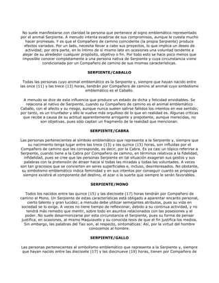 No suele manifestarse con claridad la persona que pertenece al signo emblemático representado
por el animal Serpiente. A menudo intenta evadirse de sus compromisos, aunque le cuesta mucho
  hacer promesas. Y es que el Compañero de camino coincidente (la propia Serpiente) produce
  efectos variados. Por un lado, necesita llevar a cabo sus proyectos, lo que implica un deseo de
  actividad; por otra parte, en lo íntimo de sí mismo late en ocasiones una voluntad tendente a
 alejar de su alrededor cualquier propósito, objetivo o fin. Por todo esto se hace poco menos que
 imposible conocer completamente a una persona nativa de Serpiente y cuya circunstancia viene
            condicionada por un Compañero de camino de sus mismas características.

                                      SERPIENTE/CABALLO

  Todas las personas cuyo animal emblemático es la Serpiente y, siempre que hayan nacido entre
las once (11) y las trece (13) horas, tendrán por Compañero de camino al animal cuyo simbolismo
                                     emblemático es el Caballo.

 A menudo se dice de esta influencia que produce un estado de dicha y felicidad envidiables. Se
   relaciona al nativo de Serpiente, cuando su Compañero de camino es el animal emblemático
Caballo, con el afecto y su riesgo, aunque nunca suelen salirse fallidos los intentos en ese sentido;
por tanto, es un triunfador y ello le vuelve más orgulloso de lo que en realidad es. Algunas críticas
 que recibe a causa de su actitud aparentemente arrogante y prepotente, aunque merecidas, no
           son objetivas, pues sólo captan un fragmento de la realidad que mencionan.

                                       SERPIENTE/CABRA

Las personas pertenecientes al símbolo emblemático que representa a la Serpiente y, siempre que
     su nacimiento tenga lugar entre las trece (13) y las quince (15) horas, son influidas por el
Compañero de camino que les corresponde, es decir, por la Cabra. Es ya casi un tópico referirse a
Serpiente, cuando tiene a la Cabra por Compañero de camino, en términos relativos a la fidelidad,
  infidelidad, pues se cree que las personas Serpiente en tal situación exageran sus gestos y sus
  palabras con la pretensión de atraer hacia sí todas las miradas y todas las voluntades. A veces
son tan graciosos que se convierten en seres superficiales e, incluso, desinteresados. No obstante,
 su simbolismo emblemático indica feminidad y en sus intentos por conseguir cuanto se proponga
  siempre existirá el componente del destino, el azar o la suerte que siempre le serán favorables.

                                       SERPIENTE/MONO

   Todos los nacidos entre las quince (15) y las diecisiete (17) horas tendrán por Compañero de
camino al Mono. Un Serpiente de estas características está obligado a aparentar encanto personal,
     cierto talento y gran lucidez; a menudo debe utilizar semejantes atributos, pues su vida en
 sociedad se lo exige. A veces no tiene tiempo de reflexionar, debido a su continua actividad, y no
    tendrá más remedio que mentir, sobre todo en asuntos relacionados con las posesiones y el
   poder. No suele desarmonizarse por esta circunstancia el Serpiente, pues su forma de pensar
 justifica, en ocasiones, al mismo Maquiavelo y su conocida tesis de que el fin justifica los medios.
   Sin embargo, las palabras del Tao son, al respecto, sintomáticas: Así, por la virtud del hombre
                                        conocemos al hombre.

                                       SERPIENTE/GALLO

Las personas pertenecientes al simbolismo emblemático que representa a la Serpiente y, siempre
 que hayan nacido entre las diecisiete (17) y las diecinueve (19) horas, tienen por Compañero de
 
