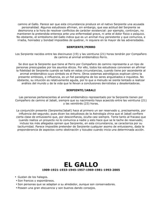 camino al Gallo. Parece ser que esta circunstancia produce en el nativo Serpiente una acusada
     personalidad. Algunos estudiosos afirman, sin embargo, que esa actitud del Serpiente se
  desmorona a la hora de resolver conflictos de carácter existencial: por ejemplo, continúan, no
 mantienen la pretendida entereza ante una enfermedad grave, ni ante el dolor físico o psíquico.
 No obstante, el simbolismo del Gallo indica que es un animal muy persistente y que comunica, e
 irradia, honradez y bondad imposibles de quebrar, ni siquiera en la mayor de las adversidades.

                                     SERPIENTE/PERRO

Los Serpiente nacidos entre las diecinueve (19) y las veintiuna (21) horas tendrán por Compañero
                             de camino al animal emblemático Perro.

  Se dice que la Serpiente que tiene al Perro por Compañero de camino representa a un tipo de
personas preocupadas por los asuntos éticos. Por ello, todos los estudiosos convienen en afirmar
la fidelidad de Serpiente cuando se halla en estas circunstancias, cuando tiene por ascendente al
    animal emblemático cuyo símbolo es el Perro. Otros sistemas astrológicos explican cómo la
  presente simbiosis, e influencia, es un fiel paradigma de los seres angustiados e inquietos. No
 obstante, su intuición es relativamente aguda, por lo que a menudo se siente tentado a realizar
     análisis del mundo y de la vida que le llevan a conclusiones derrotistas y desalentadoras.

                                     SERPIENTE/JABALI

  Las personas pertenecientes al animal emblemático representado por la Serpiente tienen por
Compañero de camino al Jabalí, siempre que su nacimiento haya acaecido entre las veintiuna (21)
                                  y las veintitrés (23) horas.

La conjunción presente (Serpiente/Jabalí) hace al primero un ser reservado y, precisamente, por
  influencia del segundo; pues dicen los estudiosos de la Astrología china que el Jabalí confiere
cierta clase de entusiasmo que, por desconfianza, oculta casi siempre. Teme tanto al fracaso que
  cuando realiza un proyecto no lo comunica a nadie y esto hace que se le tache de reservado;
   incluso los más allegados opinan que Serpiente, en esta circunstancia, se caracteriza por su
 taciturnidad. Parece imposible pretender de Serpiente cualquier asomo de entusiasmo, dada la
 preponderancia de aspectos como obstinación y tozudez cuando inicia una determinada acción.




                                   EL GALLO
                   1909-1921-1933-1945-1957-1969-1981-1993-2005

• Gustan de los halagos.
 • Son francos y espontáneos.
 • Son personas que se adaptan a su alrededor, aunque son conservadores.
 • Poseen una gran elocuencia y son buenos dando consejos.
 