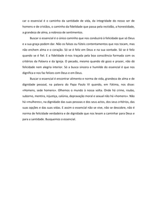 car o essencial é o caminho da santidade de vida, da integridade do nosso ser de
homens e de cristãos, o caminho da fidelidade que passa pela rectidão, a honestidade,
a grandeza de alma, a nobreza de sentimentos.
     Buscar o essencial é o único caminho que nos conduzirá à felicidade que só Deus
e a sua graça podem dar. Não os falsos ou fúteis contentamentos que nos tocam, mas
não enchem alma e o coração. Só se é feliz em Deus e na sua vontade. Só se é feliz
quando se é fiel. E a fidelidade é-nos traçada pela boa consciência formada com os
critérios da Palavra e da Igreja. O pecado, mesmo quando dá gozo e prazer, não dá
felicidade nem alegria interior. Só a busca sincera e humilde do essencial é que nos
dignifica e nos faz felizes com Deus e em Deus.
     Buscar o essencial é encontrar alimento e norma de vida, grandeza de alma e de
dignidade pessoal, na palavra do Papa Paulo VI quando, em Fátima, nos disse:
«Homens, sede homens». Olhemos o mundo à nossa volta. Onde há crime, roubo,
suborno, mentira, injustiça, calúnia, depravação moral e sexual não há «homens». Não
há «mulheres», na dignidade das suas pessoas e dos seus actos, dos seus critérios, das
suas opções e das suas vidas. E assim o essencial não se vive, não se descobre, não é
norma de felicidade verdadeira e de dignidade que nos levam a caminhar para Deus e
para a santidade. Busquemos o essencial.
 