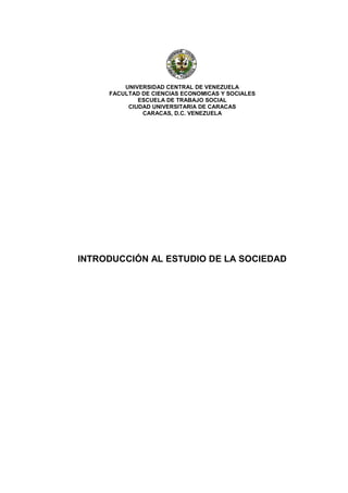 UNIVERSIDAD CENTRAL DE VENEZUELA
     FACULTAD DE CIENCIAS ECONOMICAS Y SOCIALES
             ESCUELA DE TRABAJO SOCIAL
          CIUDAD UNIVERSITARIA DE CARACAS
              CARACAS, D.C. VENEZUELA




INTRODUCCIÓN AL ESTUDIO DE LA SOCIEDAD
 