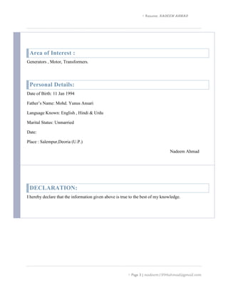  Resume: NADEEM AHMAD
 Page 3 | nadeem1994ahmad@gmail.com
Area of Interest :
Generators , Motor, Transformers.
Personal Details:
Date of Birth: 11 Jan 1994
Father’s Name: Mohd. Yunus Ansari
Language Known: English , Hindi & Urdu
Marital Status: Unmarried
Date:
Place : Salempur,Deoria (U.P.)
Nadeem Ahmad
DECLARATION:
I hereby declare that the information given above is true to the best of my knowledge.
 