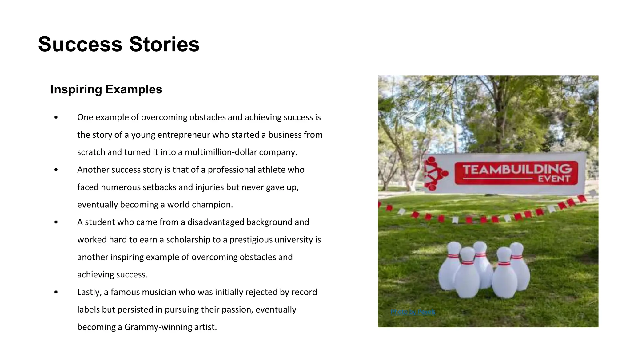 Success Stories
Inspiring Examples
• One example of overcoming obstacles and achieving success is
the story of a young entrepreneur who started a business from
scratch and turned it into a multimillion-dollar company.
• Another success story is that of a professional athlete who
faced numerous setbacks and injuries but never gave up,
eventually becoming a world champion.
• A student who came from a disadvantaged background and
worked hard to earn a scholarship to a prestigious university is
another inspiring example of overcoming obstacles and
achieving success.
• Lastly, a famous musician who was initially rejected by record
labels but persisted in pursuing their passion, eventually
becoming a Grammy-winning artist.
Photo by Pexels
 