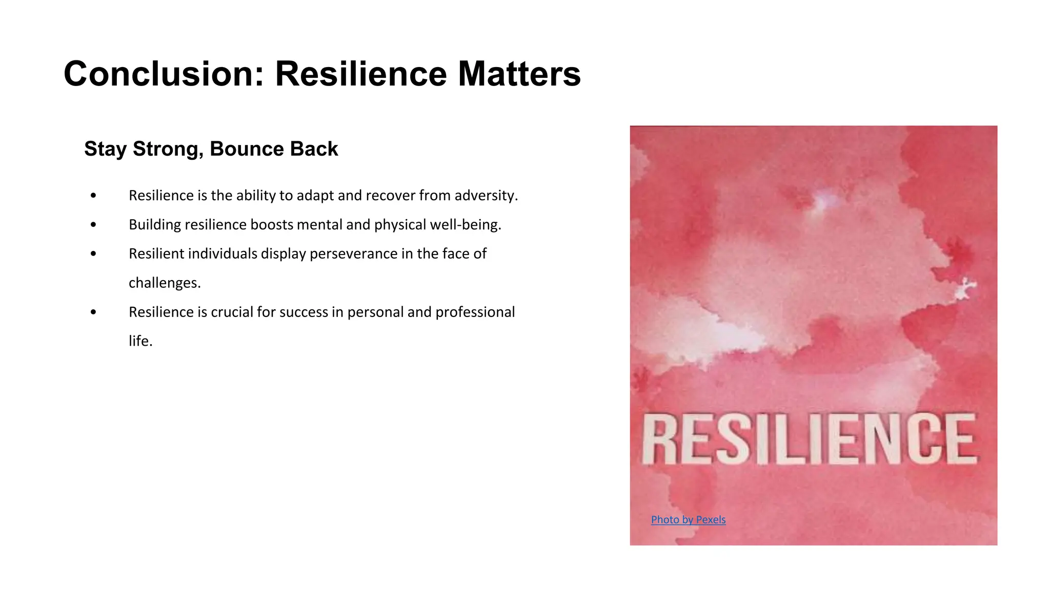 Conclusion: Resilience Matters
Stay Strong, Bounce Back
• Resilience is the ability to adapt and recover from adversity.
• Building resilience boosts mental and physical well-being.
• Resilient individuals display perseverance in the face of
challenges.
• Resilience is crucial for success in personal and professional
life.
Photo by Pexels
 