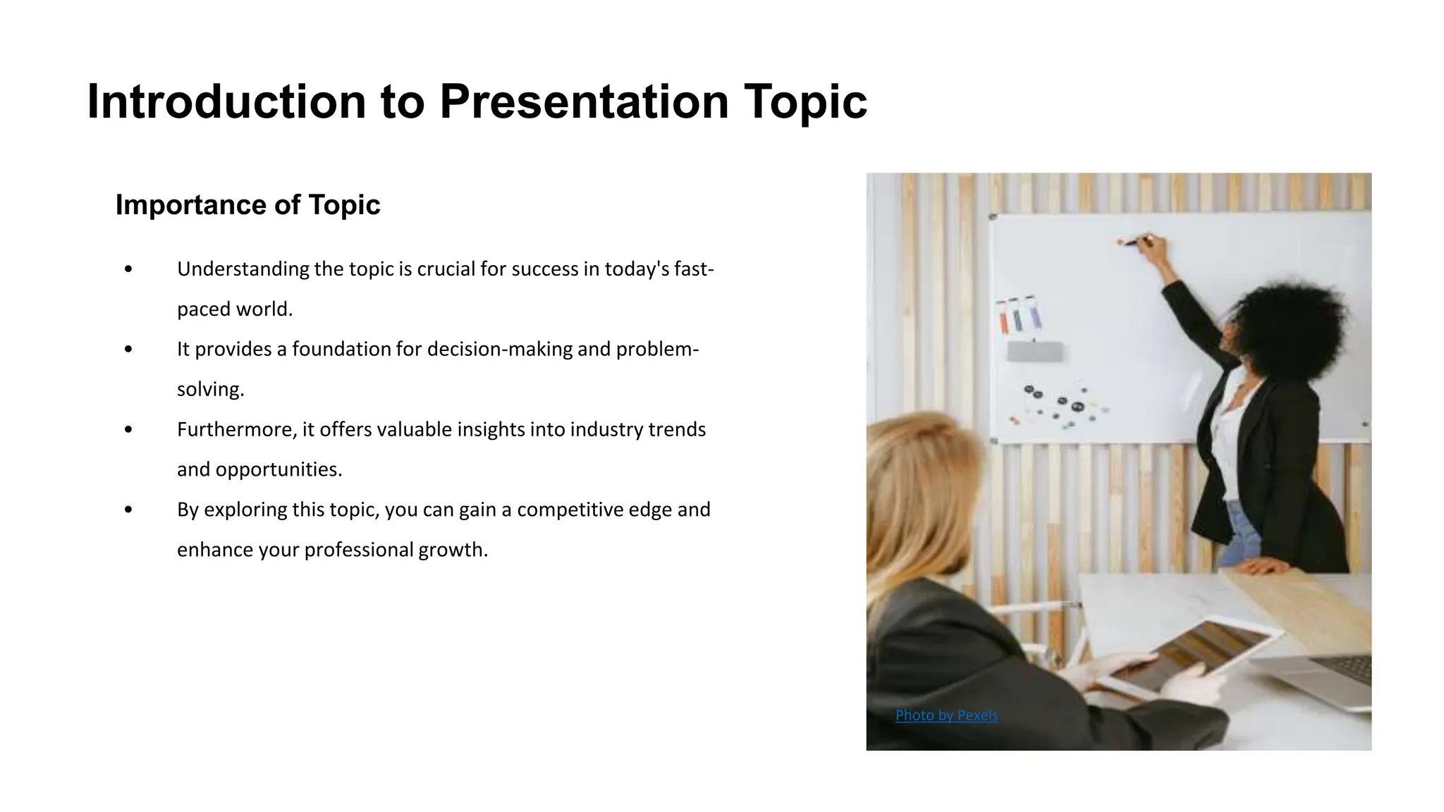 Introduction to Presentation Topic
Importance of Topic
• Understanding the topic is crucial for success in today's fast-
paced world.
• It provides a foundation for decision-making and problem-
solving.
• Furthermore, it offers valuable insights into industry trends
and opportunities.
• By exploring this topic, you can gain a competitive edge and
enhance your professional growth.
Photo by Pexels
 