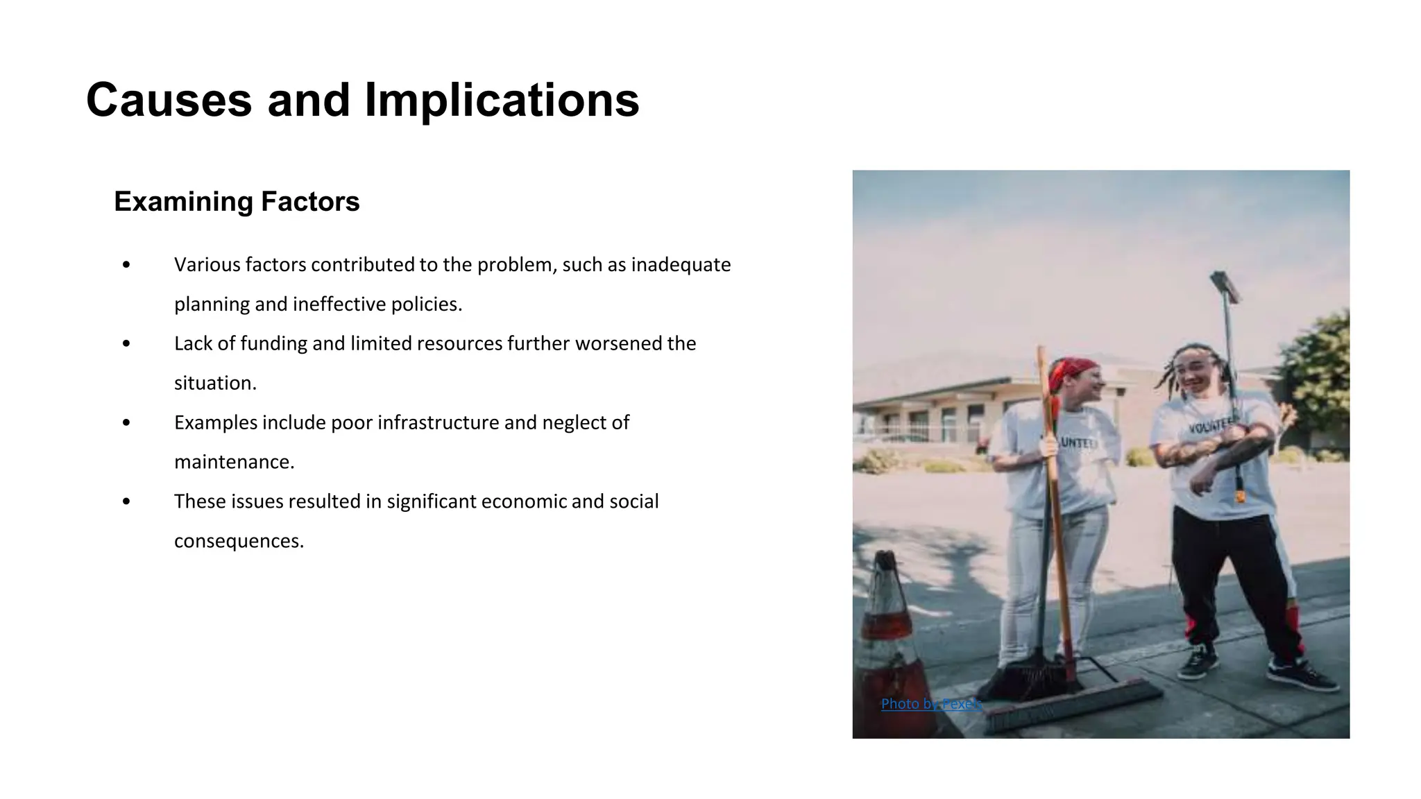 Causes and Implications
Examining Factors
• Various factors contributed to the problem, such as inadequate
planning and ineffective policies.
• Lack of funding and limited resources further worsened the
situation.
• Examples include poor infrastructure and neglect of
maintenance.
• These issues resulted in significant economic and social
consequences.
Photo by Pexels
 