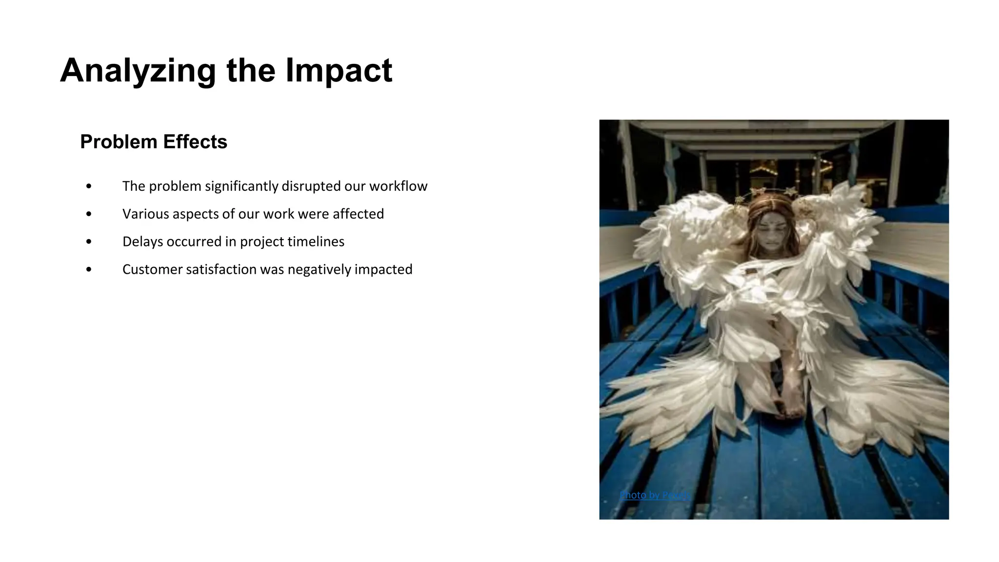 Analyzing the Impact
Problem Effects
• The problem significantly disrupted our workflow
• Various aspects of our work were affected
• Delays occurred in project timelines
• Customer satisfaction was negatively impacted
Photo by Pexels
 