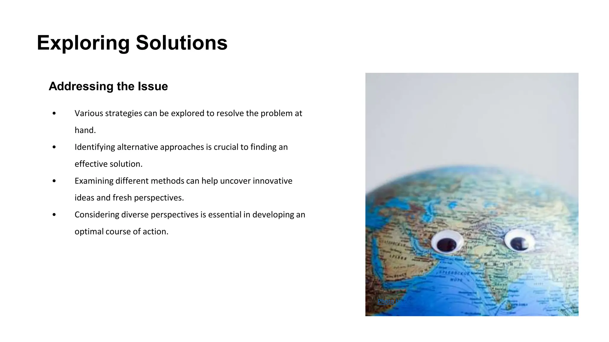 Exploring Solutions
Addressing the Issue
• Various strategies can be explored to resolve the problem at
hand.
• Identifying alternative approaches is crucial to finding an
effective solution.
• Examining different methods can help uncover innovative
ideas and fresh perspectives.
• Considering diverse perspectives is essential in developing an
optimal course of action.
Photo by Pexels
 