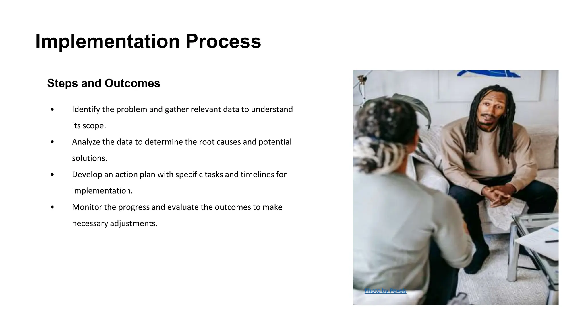 Implementation Process
Steps and Outcomes
• Identify the problem and gather relevant data to understand
its scope.
• Analyze the data to determine the root causes and potential
solutions.
• Develop an action plan with specific tasks and timelines for
implementation.
• Monitor the progress and evaluate the outcomes to make
necessary adjustments.
Photo by Pexels
 