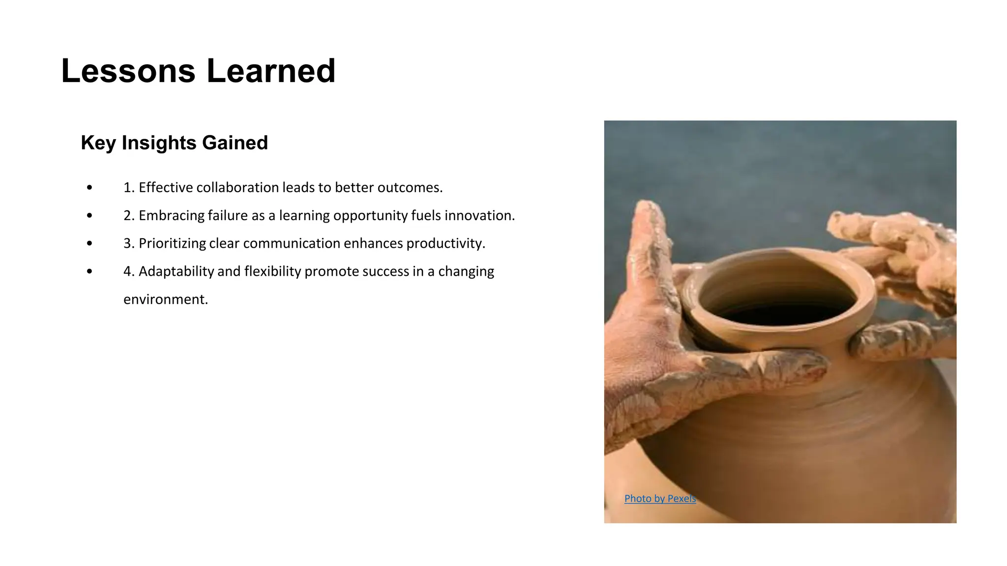 Lessons Learned
Key Insights Gained
• 1. Effective collaboration leads to better outcomes.
• 2. Embracing failure as a learning opportunity fuels innovation.
• 3. Prioritizing clear communication enhances productivity.
• 4. Adaptability and flexibility promote success in a changing
environment.
Photo by Pexels
 