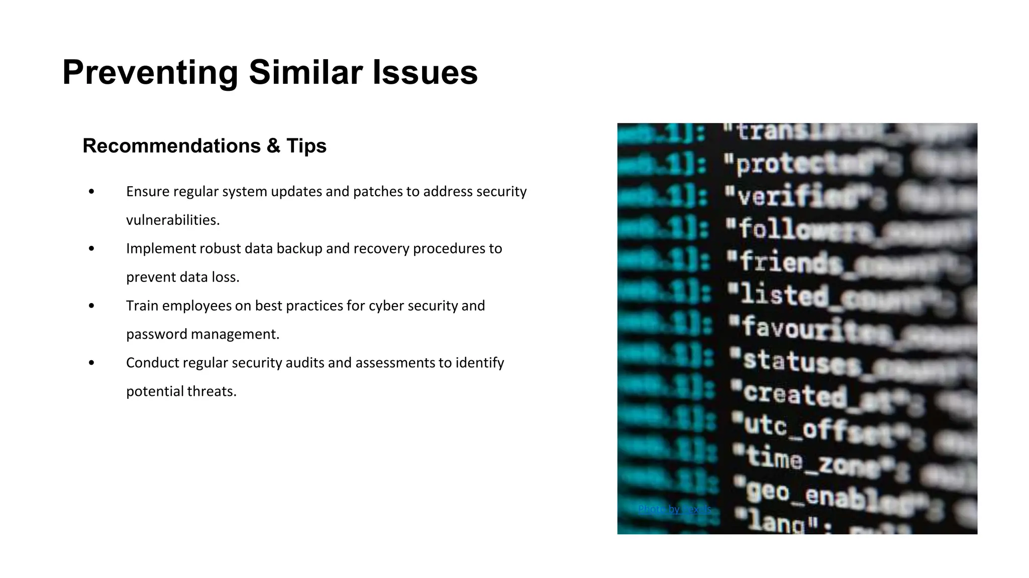 Preventing Similar Issues
Recommendations & Tips
• Ensure regular system updates and patches to address security
vulnerabilities.
• Implement robust data backup and recovery procedures to
prevent data loss.
• Train employees on best practices for cyber security and
password management.
• Conduct regular security audits and assessments to identify
potential threats.
Photo by Pexels
 