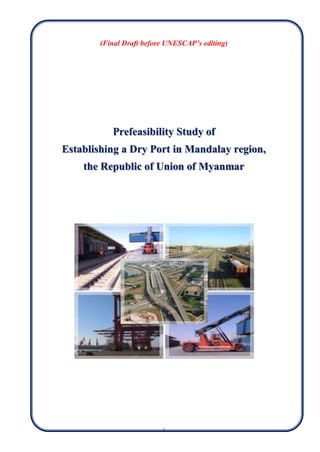 i
(Final Draft before UNESCAP’s editing)
Prefeasibility Study of
Establishing a Dry Port in Mandalay region,
the Republic of Union of Myanmar
 