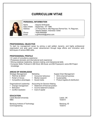 CURRICULUM VITAE
PROFESSIONAL OBJECTIVE
To start my management career by joining a well settled, dynamic, and highly professional
organisation and grab good career advancement through large efforts and innovative work
techniques of various MBA skills.
PROFESSIONAL PROFILE
• 2+ years of consultancy experience
• Possesses domestic and international work experience
• Strong analytical, leadership, decision-making, and interpersonal skills
• Computer Skills: Proficient in MS Word, MS Excel, and MS Powerpoint, some MS Project
knowledge
AREAS OF KNOWLEDGE
Strategic Management Marketing Supply Chain Management
• PESTLE & SWOT Ÿ Consumer behaviour Ÿ Omni-channel business
• Porter’s 5 forces Ÿ Market research Ÿ Sustainability
• Competitive advantages Ÿ Social media Ÿ Product logistics & distribution
Organisational Leadership Accounting for Decision Making
• Change management Ÿ Statement of financial position
• Motivation Ÿ Income statement analysis
• Conflict resolution Ÿ Cost of capital
EDUCATION
Leeds Beckett University Leeds, UK
MBA 10/2014
Bandung Institute of Technology Bandung, ID
Civil Engineering 10/2010
PERSONAL INFORMATION
Name : Adyane Ghifnariski
Date of Birth : September, 15th
1988
Address : Jl. Poncol No.9, Villa Ragunan Permai Kav. 14, Ragunan,
Jakarta Selatan, Indonesia 12550
Phone : +62818992699
Email : a.ghifnariski@yahoo.com
 