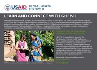 LEARN AND CONNECT WITH GHFP-II
www.ghfp.net
As health challenges evolve, complex global initiatives are created to meet them. The Global Health Fellows Program
(GHFP) II is the US Agency for International Development’s (USAID) premier health fellowship program that identifies
and supports diverse, technically excellent professionals. GHFP-II Fellows and Interns support the Agency’s global
health programing. To be most effective, the Agency recognizes that training and coaching program participants is
essential to strengthening their ability to contribute to global health priorities.
SCHEDULE YOUR INFORMATIONAL
INTERVIEW AND RESUME REVIEW
GHFP-II is committed to fostering the
development of global health leaders and
offers complimentary 30-minute informational
interviews to students and professionals
interested in pursuing careers in global health.
This is a unique opportunity to ask questions and
receive professional feedback from a global health
employer’s perspective. During the session, we
also share unique resources about resumes and
how to search for global health jobs.
Request an informational interview at
bit.ly/1hE6PUB
GHFP-II meets a member of a community served by GlobeMed Interns in Uganda.
Photo:GHFP-II
 