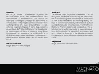 33
Resumo
Os blogs íntimos, experiências legítimas de
reconhecimento social, são elementos-chave para
compreender a transformação dos modos de
cognição e interações perceptivas, bem como as
consequentesconfiguraçõesidentitáriasnasociedade
contemporânea em suas circunstâncias sociais,
culturais e epistemológicas. A partir da perspectiva
descentrada da Análise do Discurso Francesa busca-
se percorrer das estruturas sintáticas às pragmáticas
investigando os processos de subjetivação e a
dinâmica dos processos identitários no ciberespaço,
principalmente aqueles relacionados à temática da
morte.
Palavras-chave
Blogs; discurso; comunicação
Abstract
The intimate blogs, legitimate experiences of social
recognition, are key to understanding the transforma-
tion of modes of cognition and perceptual interactions
as well as to comprehend the resulting identity set-
tings in contemporary society in their social, cultural
and epistemological circumstances, From the French
Discourse Analysis decentered perspective , the ar-
ticle intends to go from syntactic to pragmatic struc-
tures to investigate the subjectivity processes, and
recognizing the dynamics of the identity processes
in cyberspace, especially those related to the death
theme.
Keywords
Blogs, discourse, communication
 