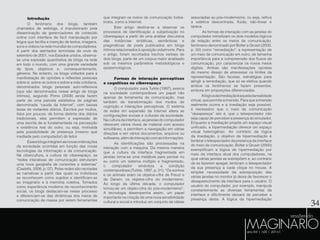 34
Introdução
O fenômeno dos blogs, também
chamados de weblogs, é impulsionado pela
disseminação de gerenciadores de conteúdo
online com interface de fácil manipulação por
leigos que facilita a inserção de textos, imagens,
sons e vídeos na rede mundial de computadores.
A partir dos atentados terroristas de onze de
setembro de 2001, nos Estados unidos, observa-
se uma explosão quantitativa de blogs na rede
em todo o mundo, com uma grande variedade
de tipos, objetivos e, consequentemente,
gêneros. No entanto, os blogs voltados para a
manifestação de opiniões e reflexões pessoais
sobre si, sobre os outros e sobre a vida cotidiana,
denominados blogs pessoais auto-reflexivos
(que são denominados nesse artigo de blogs
íntimos), segundo Primo (2008) ainda fazem
parte de uma parcela estatística de páginas
denominada “cauda da Internet”, com baixas
taxas de visitantes diários. Escritos por muitos,
lidos por poucos, de forma distinta dos diários
tradicionais, eles permitem a expressão de
uma escrita de si fundamentada na percepção
e existência real do outro, ou seja, motivada
pela possibilidade de presença (mesmo que
mediada pelo computador) do leitor.
Essesblogsintegramasnovasordenações
da sociedade ocorridas em função das novas
tecnologias da informação e da comunicação.
Na cibercultura, a cultura do ciberespaço, as
“redes interativas de comunicação estruturam
uma nova geografia de conexões e sistemas”
(Castells, 2008, p. 07). Pelas redes são recriadas
as narrativas a partir das quais os indivíduos
se reconhecem como sujeitos e identificam-se
ao imaginário e à memória coletiva. Tomados
como experiência moderna de reconhecimento
social, os blogs destacam-se nesse processo
e diferenciam-se das dinâmicas dos meios de
comunicação de massa por serem ferramentas
associadas ao pós-modernismo, ou seja, reifica
a estética descentrada, fluida, não-linear e
opaca.
	As formas de interação com as janelas do
computador mimetizam os dois modelos lógicos
de relação entre os meios de comunicação,
fenômeno denominado por Bolter e Grusin (2000,
p. 50) como “remediação”: a representação de
um meio de comunicação em outro, de tamanha
importância para a compreensão dos fluxos de
comunicação, por caracterizar os novos meios
digitais. Ambas são manifestações opostas
do mesmo desejo de atravessar os limites da
representação. São facetas, estratégias para
atingir a remediação, que só se efetiva quando
ambos os fenômenos se fazem presentes,
embora em proporções diferenciadas.
Alógicadaimediaçãoéaqueladarealidade
virtual,quepermiteaimersão.Paraqueaimersão
realmente ocorra e a imediação seja possível,
é necessário que o meio de comunicação
“desapareça” isto é, que o telespectador não
seja capaz de perceber a presença do simulador.
Enquanto a imediação propõe um espaço visual
unificado, a hipermediação oferece um espaço
visual heterogêneo. Ao contrário da lógica
da imediação, o objetivo da hipermediação é
lembrar o telespectador da presença da interface
do meio de comunicação. Bolter e Grusin (2000)
exemplificam a lógica de hipermediação por
meio da interface atual dos computadores, na
qual várias janelas se sobrepõem e, ao contrário
de se fazerem apagar, lembram o telespectador
da sua presença a cada clique no mouse. A
simples necessidade da sobreposição das
várias janelas no monitor já deixa de favorecer o
desaparecimento da interface para o usuário. O
usuário do computador, por exemplo, manipula
constantemente as diversas ferramentas da
interface e dificilmente deixará de perceber a
presença desta. A lógica da hipermediação
que integram os meios de comunicação todos-
todos, como a Internet.
Este artigo destina-se a observar os
processos de identificação e subjetivação no
ciberespaço a partir de uma análise discursiva
das instâncias sintáticas, semânticas e
pragmáticas de posts publicados em blogs
íntimos relacionados à oposição vida/morte. Para
o artigo, foram recortados trechos verbais de
dois blogs, parte de um corpus maior analisado
sob os mesmos parâmetros metodológicos e
epistemológicos.
Formas de interação perceptivas
e cognitivas no ciberespaço
O computador, para Turkle (1997), exerce
na sociedade contemporânea um papel não
apenas de ferramenta de comunicação, mas
também de transformação dos modos de
cognição e interações perceptivas. O sistema
de redes em expansão da Internet altera as
configurações sociais e culturais da sociedade.
Naculturadainterface,asjanelasdocomputador
oferecem vários níveis de material com acesso
simultâneo, e permitem a navegação em várias
direções e em vários documentos, arquivos ou
softwares,alémdeinteraçãocomasinformações.
As identificações são processadas na
interação com a máquina. Da mesma maneira
que a cultura da interface fragmentada em
janelas torna-se uma metáfora para pensar no
eu como um sistema múltiplo e fragmentado,
o computador simboliza a condição
contemporânea (Turkle, 1997, p. 31): “Os sonhos
e os animais eram os objetos-cifra de Freud e
de Darwin, os objetos-cifra do modernismo.
Ao longo da última década, o computador
tornou-se um objeto-cifra do pós-modernismo”.
A tecnologia desempenha assim, um papel
importante na criação de uma nova sensibilidade
cultural e social e introduz um conjunto de idéias
 