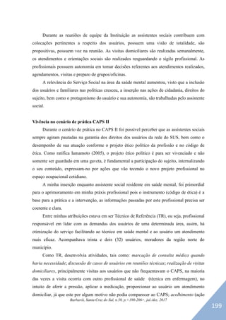 Barbarói, Santa Cruz do Sul, n.50, p.<190-206>, jul./dez. 2017
Durante as reuniões de equipe da Instituição as assistentes sociais contribuem com
colocações pertinentes a respeito dos usuários, possuem uma visão de totalidade, são
propositivas, possuem voz na reunião. As visitas domiciliares são realizadas semanalmente,
os atendimentos e orientações sociais são realizados resguardando o sigilo profissional. As
profissionais possuem autonomia em tomar decisões referentes aos atendimentos realizados,
agendamentos, visitas e preparo de grupos/oficinas.
A relevância do Serviço Social na área da saúde mental aumentou, visto que a inclusão
dos usuários e familiares nas políticas cresceu, a inserção nas ações de cidadania, direitos do
sujeito, bem como o protagonismo do usuário e sua autonomia, são trabalhadas pelo assistente
social.
Vivência no cenário de prática CAPS II
Durante o cenário de prática no CAPS II foi possível perceber que as assistentes sociais
sempre agiram pautadas na garantia dos direitos dos usuários da rede do SUS, bem como o
desempenho de sua atuação conforme o projeto ético político da profissão e no código de
ética. Como ratifica Iamamoto (2005), o projeto ético político é para ser vivenciado e não
somente ser guardado em uma gaveta, é fundamental a participação do sujeito, internalizando
o seu conteúdo, expressam-no por ações que vão tecendo o novo projeto profissional no
espaço ocupacional cotidiano.
A minha inserção enquanto assistente social residente em saúde mental, foi primordial
para o aprimoramento em minha práxis profissional pois o instrumento (código de ética) é a
base para a prática e a intervenção, as informações passadas por este profissional precisa ser
coerente e clara.
Entre minhas atribuições estava em ser Técnico de Referência (TR), ou seja, profissional
responsável em lidar com as demandas dos usuários de uma determinada área, assim, há
otimização do serviço facilitando ao técnico em saúde mental e ao usuário um atendimento
mais eficaz. Acompanhava trinta e dois (32) usuários, moradores da região norte do
município.
Como TR, desenvolvia atividades, tais como: marcação de consulta médica quando
havia necessidade; discussão de casos de usuários em reuniões técnicas; realização de visitas
domiciliares, principalmente visitas aos usuários que não frequentavam o CAPS, na maioria
das vezes a visita ocorria com outro profissional de saúde (técnica em enfermagem), no
intuito de aferir a pressão, aplicar a medicação, proporcionar ao usuário um atendimento
domiciliar, já que este por algum motivo não podia comparecer ao CAPS; acolhimento (ação
199
 