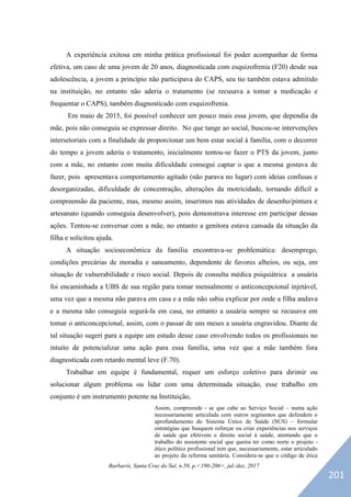 Barbarói, Santa Cruz do Sul, n.50, p.<190-206>, jul./dez. 2017
A experiência exitosa em minha prática profissional foi poder acompanhar de forma
efetiva, um caso de uma jovem de 20 anos, diagnosticada com esquizofrenia (F20) desde sua
adolescência, a jovem a princípio não participava do CAPS, seu tio também estava admitido
na instituição, no entanto não aderia o tratamento (se recusava a tomar a medicação e
frequentar o CAPS), também diagnosticado com esquizofrenia.
Em maio de 2015, foi possível conhecer um pouco mais essa jovem, que dependia da
mãe, pois não conseguia se expressar direito. No que tange ao social, buscou-se intervenções
intersetoriais com a finalidade de proporcionar um bem estar social à família, com o decorrer
do tempo a jovem aderiu o tratamento, inicialmente tentou-se fazer o PTS da jovem, junto
com a mãe, no entanto com muita dificuldade consegui captar o que a mesma gostava de
fazer, pois apresentava comportamento agitado (não parava no lugar) com ideias confusas e
desorganizadas, dificuldade de concentração, alterações da motricidade, tornando difícil a
compreensão da paciente, mas, mesmo assim, inserimos nas atividades de desenho/pintura e
artesanato (quando conseguia desenvolver), pois demonstrava interesse em participar dessas
ações. Tentou-se conversar com a mãe, no entanto a genitora estava cansada da situação da
filha e solicitou ajuda.
A situação socioeconômica da família encontrava-se problemática: desemprego,
condições precárias de moradia e saneamento, dependente de favores alheios, ou seja, em
situação de vulnerabilidade e risco social. Depois de consulta médica psiquiátrica a usuária
foi encaminhada a UBS de sua região para tomar mensalmente o anticoncepcional injetável,
uma vez que a mesma não parava em casa e a mãe não sabia explicar por onde a filha andava
e a mesma não conseguia segurá-la em casa, no entanto a usuária sempre se recusava em
tomar o anticoncepcional, assim, com o passar de uns meses a usuária engravidou. Diante de
tal situação sugeri para a equipe um estudo desse caso envolvendo todos os profissionais no
intuito de potencializar uma ação para essa família, uma vez que a mãe também fora
diagnosticada com retardo mental leve (F.70).
Trabalhar em equipe é fundamental, requer um esforço coletivo para dirimir ou
solucionar algum problema ou lidar com uma determinada situação, esse trabalho em
conjunto é um instrumento potente na Instituição,
Assim, compreende - se que cabe ao Serviço Social – numa ação
necessariamente articulada com outros segmentos que defendem o
aprofundamento do Sistema Único de Saúde (SUS) – formular
estratégias que busquem reforçar ou criar experiências nos serviços
de saúde que efetivem o direito social à saúde, atentando que o
trabalho do assistente social que queira ter como norte o projeto -
ético político profissional tem que, necessariamente, estar articulado
ao projeto da reforma sanitária. Considera-se que o código de ética
201
 