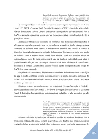 Barbarói, Santa Cruz do Sul, n.50, p.<190-206>, jul./dez. 2017
da profissão apresenta ferramentas fundantes para o trabalho dos
assistentes sociais na saúde em todas as suas dimensões: na
prestação de serviços diretos à população, no planejamento e na
assessoria (Matos, 2003; Bravo & Matos, 2004 apud CFESS, 2009,
p. 14).
A equipe prontificou-se em auxiliar nesse caso, assim, alguns dispositivos de saúde tais
como: UBS, NASF, Centro de Saúde Sexual e Reprodutiva (CSSR) e Hospital e Maternidade
Pública Dona Regina Siqueira Campos começaram a acompanhar o caso em conjunto com o
CAPS. A consulta psiquiátrica passou a ser de forma mais efetiva (mensalmente), devido a
gestação da usuária.
As reuniões intersetoriais passaram a ser constantes e as discussões sobre laqueadura e
adoção eram colocadas em pauta, uma vez que referente a adoção, a família não apresentava
condições de sustentar uma criança, e manifestaram interesse em colocar a criança a
disposição da adoção, bem como a aceitação da laqueadura. Conversou-se muito com a mãe
da usuária e com a própria usuária sobre essas decisões. Com essa situação buscou-se
informações por meio de visita institucional à vara da família e maternidade para saber o
procedimento da adoção, e no que tange a laqueadura buscou-se a intervenção dos médicos:
psiquiátrica e obstetra. Atualmente a usuária continua sendo acompanhada pela equipe do
CAPS, bem como a sua mãe.
Foi primordial a intervenção desses atores na tomada de decisão envolvendo os serviços
da rede de saúde, assistência social e judiciária, inclusive a família da usuária na tomada de
decisão, pois mesmo tendo transtorno mental, a usuária sempre entendia o que se conversava
e sobre o que conversava.
Diante do exposto, em conformidade com o código de ética profissional - o Título III,
das relações Profissionais do Capítulo I, que aborda as relações com os usuários, o Assistente
Social da Instituição busca contribuir no tratamento do indivíduo, revelar ao usuário que ele
tem autonomia:
Art.5º- São deveres do assistente social nas suas relações com os
usuários: contribuir para a viabilização da participação efetiva da
população usuária nas decisões institucionais; fornecer a população
usuária, quando solicitado, informações concernentes ao trabalho
desenvolvido pelo serviço social e as suas conclusões, resguardado
ao sigilo profissional; esclarecer aos usuários, ao iniciar o trabalho,
sobre os objetivos e a amplitude de sua atuação profissional
(CFESS, 2011).
Durante a vivência na Instituição foi possível elucidar aos usuários do serviço que o
profissional pode orientá-los não somente a respeito de seus direitos, mas, principalmente foi
possível trabalhar a autonomia do indivíduo, informando a estes que havia oportunidade de
202
 
