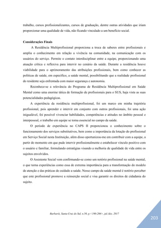 Barbarói, Santa Cruz do Sul, n.50, p.<190-206>, jul./dez. 2017
trabalho, cursos profissionalizantes, cursos de graduação, dentre outras atividades que iriam
proporcionar uma qualidade de vida, não ficando vinculado a um benefício social.
Considerações Finais
A Residência Multiprofissional proporciona a troca de saberes entre profissionais e
amplia o conhecimento em relação a vivência na comunidade, na comunicação com os
usuários do serviço. Permite o contato interdisciplinar entre a equipe, proporcionando uma
atuação crítica e reflexiva para intervir no cenário da saúde. Durante a residência houve
viabilidade para o aprimoramento das atribuições profissionais, bem como conhecer as
políticas de saúde, em específico, a saúde mental, possibilitando que a realidade profissional
do residente seja enfrentada com maior segurança e autonomia.
Reconhece-se a relevância do Programa de Residência Multiprofissional em Saúde
Mental como uma enorme tática de formação de profissionais para o SUS, haja vista as suas
potencialidades pedagógicas.
A experiência da residência multiprofissional, foi um marco em minha trajetória
profissional, pois aprender e intervir em conjunto com outros profissionais, foi uma ação
inigualável, foi possível vivenciar habilidades, competências e atitudes no âmbito pessoal e
interpessoal, o trabalho em equipe se torna essencial no campo da saúde.
O período de experiência no CAPS II proporcionou o conhecimento sobre o
funcionamento dos serviços substitutivos, bem como a importância da lotação do profissional
em Serviço Social nesta Instituição, além disso oportunizou-me em contribuir com a equipe, a
partir do momento em que pude intervir profissionalmente e estabelecer vínculo positivo com
o usuário e familiar, formulando estratégias visando a melhoria de qualidade de vida entre os
sujeitos envolvidos.
O Assistente Social vem confirmando-se como um notório profissional na saúde mental,
o que torna experiências como essa de extrema importância para a transformação do modelo
de atenção e das práticas de cuidado a saúde. Nesse campo da saúde mental é notório perceber
que este profissional promove a reinserção social e visa garantir os direitos de cidadania do
sujeito.
203
 
