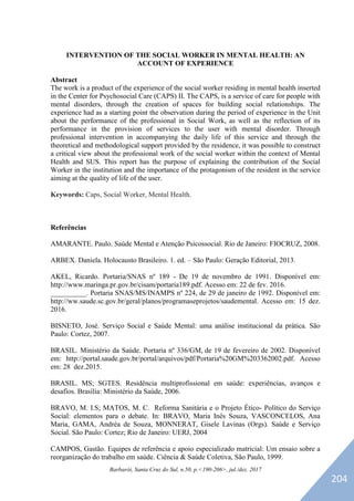Barbarói, Santa Cruz do Sul, n.50, p.<190-206>, jul./dez. 2017
INTERVENTION OF THE SOCIAL WORKER IN MENTAL HEALTH: AN
ACCOUNT OF EXPERIENCE
Abstract
The work is a product of the experience of the social worker residing in mental health inserted
in the Center for Psychosocial Care (CAPS) II. The CAPS, is a service of care for people with
mental disorders, through the creation of spaces for building social relationships. The
experience had as a starting point the observation during the period of experience in the Unit
about the performance of the professional in Social Work, as well as the reflection of its
performance in the provision of services to the user with mental disorder. Through
professional intervention in accompanying the daily life of this service and through the
theoretical and methodological support provided by the residence, it was possible to construct
a critical view about the professional work of the social worker within the context of Mental
Health and SUS. This report has the purpose of explaining the contribution of the Social
Worker in the institution and the importance of the protagonism of the resident in the service
aiming at the quality of life of the user.
Keywords: Caps, Social Worker, Mental Health.
Referências
AMARANTE. Paulo. Saúde Mental e Atenção Psicossocial. Rio de Janeiro: FIOCRUZ, 2008.
ARBEX. Daniela. Holocausto Brasileiro. 1. ed. – São Paulo: Geração Editorial, 2013.
AKEL, Ricardo. Portaria/SNAS nº 189 - De 19 de novembro de 1991. Disponível em:
http://www.maringa.pr.gov.br/cisam/portaria189.pdf. Acesso em: 22 de fev. 2016.
__________. Portaria SNAS/MS/INAMPS nº 224, de 29 de janeiro de 1992. Disponível em:
http://ww.saude.sc.gov.br/geral/planos/programaseprojetos/saudemental. Acesso em: 15 dez.
2016.
BISNETO, José. Serviço Social e Saúde Mental: uma análise institucional da prática. São
Paulo: Cortez, 2007.
BRASIL. Ministério da Saúde. Portaria nº 336/GM, de 19 de fevereiro de 2002. Disponível
em: http://portal.saude.gov.br/portal/arquivos/pdf/Portaria%20GM%203362002.pdf. Acesso
em: 28 dez.2015.
BRASIL. MS; SGTES. Residência multiprofissional em saúde: experiências, avanços e
desafios. Brasília: Ministério da Saúde, 2006.
BRAVO, M. I.S; MATOS, M. C. Reforma Sanitária e o Projeto Ético- Político do Serviço
Social: elementos para o debate. In: BRAVO, Maria Inês Souza, VASCONCELOS, Ana
Maria, GAMA, Andréa de Souza, MONNERAT, Gisele Lavinas (Orgs). Saúde e Serviço
Social. São Paulo: Cortez; Rio de Janeiro: UERJ, 2004
CAMPOS, Gastão. Equipes de referência e apoio especializado matricial: Um ensaio sobre a
reorganização do trabalho em saúde. Ciência & Saúde Coletiva, São Paulo, 1999.
204
 