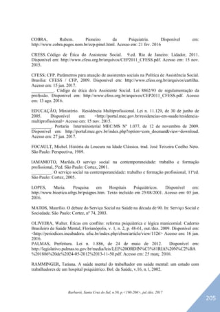 Barbarói, Santa Cruz do Sul, n.50, p.<190-206>, jul./dez. 2017
COBRA, Rubem. Pioneiro da Psiquiatria. Disponível em:
http://www.cobra.pages.nom.br/ecp-pinel.html. Acesso em: 21 fev. 2016
CRESS. Código de Ética do Assistente Social. 9.ed. Rio de Janeiro: Lidador, 2011.
Disponível em: http://www.cfess.org.br/arquivos/CEP2011_CFESS.pdf. Acesso em: 15 nov.
2015.
CFESS; CFP. Parâmetros para atuação de assistentes sociais na Política de Assistência Social.
Brasília: CFESS / CFP, 2009. Disponível em: http://www.cfess.org.br/arquivos/cartilha.
Acesso em: 15 jan. 2017.
__________. Código de ética do/a Assistente Social. Lei 8862/93 de regulamentação da
profissão. Disponível em: http://www.cfess.org.br/arquivos/CEP2011_CFESS.pdf. Acesso
em: 13 ago. 2016.
EDUCAÇÃO, Ministério. Residência Multiprofissional. Lei n. 11.129, de 30 de junho de
2005. Disponível em: <http://portal.mec.gov.br/residencias-em-saude/residencia-
multiprofissional> Acesso em: 15 nov. 2015.
_________. Portaria Interministerial MEC/MS Nº 1.077, de 12 de novembro de 2009.
Disponível em: http://portal.mec.gov.br/index.php?option=com_docman&view=download.
Acesso em: 27 jan. 2017.
FOCAULT, Michel. História da Loucura na Idade Clássica. trad. José Teixeira Coelho Neto.
São Paulo: Perspectiva, 1989.
IAMAMOTO, Marilda. O serviço social na contemporaneidade: trabalho e formação
profissional, 5ªed. São Paulo: Cortez, 2001.
_________. O serviço social na contemporaneidade: trabalho e formação profissional, 11ªed.
São Paulo: Cortez, 2005.
LOPES, Maria. Pesquisa em Hospitais Psiquiátricos. Disponível em:
http://www.bioetica.ufrgs.br/psiqpes.htm. Texto incluído em 25/08/2001. Acesso em: 05 jan.
2016.
MATOS, Maurílio. O debate do Serviço Social na Saúde na década de 90. In: Serviço Social e
Sociedade. São Paulo: Cortez, nº 74, 2003.
OLIVEIRA, Walter. Éticas em conflito: reforma psiquiátrica e lógica manicomial. Caderno
Brasileiro de Saúde Mental, Florianópolis, v. 1, n. 2, p. 48-61, out./dez. 2009. Disponível em:
<http://periodicos.incubadora. ufsc.br/index.php/cbsm/article/view/1126> Acesso em: 16 jan.
2016.
PALMAS, Prefeitura. Lei n. 1.886, de 24 de maio de 2012. Disponível em:
http://legislativo.palmas.to.gov.br/media/leis/LEI%20ORDIN%C3%81RIA%20N%C2%BA
%201886%20de%2024-05-2012%2013-11-50.pdf. Acesso em: 25 març. 2016.
RAMMINGER, Tatiana. A saúde mental do trabalhador em saúde mental: um estudo com
trabalhadores de um hospital psiquiátrico. Bol. da Saúde, v.16, n.1, 2002.
174
205
 
