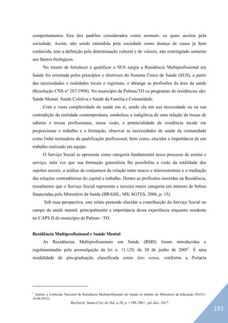 Barbarói, Santa Cruz do Sul, n.50, p.<190-206>, jul./dez. 2017
comportamentos fora dos padrões considerados como normais, os quais aceitos pela
sociedade. Assim, não sendo entendida pela sociedade como doença de causa já bem
conhecida, tem a definição pela determinação cultural e de valores, não restringindo somente
aos fatores biológicos.
No intuito de fortalecer e qualificar o SUS surgiu a Residência Multiprofissional em
Saúde foi orientada pelos princípios e diretrizes do Sistema Único de Saúde (SUS), a partir
das necessidades e realidades locais e regionais, e abrange as profissões da área da saúde
(Resolução CNS nº 287/1998). No município de Palmas/TO os programas de residências são:
Saúde Mental, Saúde Coletiva e Saúde da Família e Comunidade.
Com a vasta complexidade da saúde em si, sendo ela em sua necessidade ou na sua
contradição da realidade contemporânea, estabelece a indigência de uma relação de trocas de
saberes e trocas profissionais, nessa visão, a potencialidade da residência incide em
proporcionar o trabalho e a formação, observar as necessidades de saúde da comunidade
como linha norteadora da qualificação profissional, bem como, elucidar a importância de um
trabalho realizado em equipe.
O Serviço Social se apresenta como categoria fundamental nesse processo de ensino e
serviço, uma vez que sua formação generalista lhe possibilita a visão da totalidade dos
sujeitos sociais, a análise de conjuntura da relação entre macro e microestrutura e a mediação
das relações contraditórias do capital e trabalho. Dentre as profissões inseridas na Residência,
ressaltamos que o Serviço Social representa a terceira maior categoria em número de bolsas
financiadas pelo Ministério da Saúde (BRASIL; MS; SGTES, 2006, p. 15).
Sob essa perspectiva, este relato pretende elucidar a contribuição do Serviço Social no
campo da saúde mental, principalmente a importância dessa experiência enquanto residente
no CAPS II do município de Palmas –TO.
Residência Multiprofissional e Saúde Mental
As Residências Multiprofissionais em Saúde (RMS) foram introduzidas e
regulamentadas pela promulgação da lei n. 11.129, de 30 de junho de 20051
. É uma
modalidade de pós-graduação classificada como lato sensu, conforme a Portaria
1
Institui a Comissão Nacional de Residência Multiprofissional em Saúde no âmbito do Ministério da Educação (D.O.U:
16.04.2012).
191
 