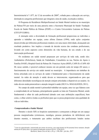Barbarói, Santa Cruz do Sul, n.50, p.<190-206>, jul./dez. 2017
Interministerial nº 1.077, de 12 de novembro de 20092
, voltada para a educação em serviço,
destinada às categorias profissionais que integram a área de saúde, excetuada a médica.
O Programa de Residência Multiprofissional em Saúde Mental institui-se no município
de Palmas/TO por meio de uma parceria entre a Secretaria Municipal de Saúde/ Fundação
Escola de Saúde Pública de Palmas (FESP) e o Centro Universitário Luterano de Palmas
(CEULP/ULBRA).
A interação entre a diversidade de formação profissional proporciona ao indivíduo a
aprender a trabalhar em equipe, como afirma Zannon (1994), onde ações conjuntas
desenvolvidas por diferentes profissionais tendem a ter uma maior efetividade, alcançando um
resultado produtivo. Isto implica a tomada de decisão acerca das condutas profissionais,
levando em conta aspectos como dimensões da vida humana, de seu estudo e de sua
intervenção profissional.
Os residentes em saúde mental perpassam por serviços de toda rede, sendo eles:
Ambulatório (Policlínica), Saúde do Trabalhador, Consultório na rua, Núcleo de Apoio à
Família (NASF), Hospital Geral de Palmas Dr. Francisco Ayres (HGP), CAPS II e CAPS AD
III, nesse sentido, é possível conhecer mesmo em um período curto de tempo (02 anos), o
funcionamento do serviço em saúde mental no município. A importância em trabalhar de
forma articulada com os serviços de saúde é fundamental para o funcionamento da saúde
mental. As redes de atenção à saúde devem se interconectar, organizando-os para que
diferentes densidades tecnológicas de atenção estejam articuladas e disponíveis ao usuário. As
redes devem ainda potencializar a atenção integral à saúde (SILVA e MAGALHÃES, 2011).
No campo da saúde mental é primordial trabalhar em equipe, uma vez que lidamos com
a complexidade do ser humano, principalmente quando se trata em Transtorno Mental, sendo
fundamental o olhar de cada profissional (dotado com suas atribuições específicas), bem
como, o olhar coletivo (todas as profissões) para que se possa proporcionar uma qualidade de
vida ao indivíduo.
Compreendendo a Saúde Mental
Durante o século XIX os hospícios aumentaram e começaram a abrigar em um espaço
pessoas marginalizadas (criminosos, mendigos, pessoas portadoras de deficiência) com
doentes mentais, o tratamento que ambos recebiam dos profissionais lotados nestas
2
Curso de especialização, caracterizado por ensino em serviço, com carga horária de 60 (sessenta) horas semanais, duração
mínima de 02 (dois) anos e em regime de dedicação exclusiva (D.O.U: 16.04.2012).
192
 