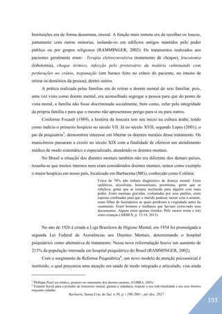 Barbarói, Santa Cruz do Sul, n.50, p.<190-206>, jul./dez. 2017
Instituições era de forma desumana, imoral. A função mais remota era de recolher os loucos,
juntamente com outras minorias, isolando-os em edifícios antigos mantidos pelo poder
público ou por grupos religiosos (RAMMINGER, 2002). Os tratamentos realizados aos
pacientes geralmente eram: Terapia eletroconvulsiva (tratamento de choque), leucotomia
(lobotomia), choque térmico, infecção pelo protozoário da malária culminando com
perfurações no crânio, trepanação (um buraco feito no crânio do paciente, no intuito de
retirar os demônios da pessoa), dentre outros.
A prática realizada pelas famílias era de retirar o doente mental do seio familiar, pois,
uma vez visto como doente mental, era aconselhado segregar a pessoa para que do ponto de
vista moral, a família não fosse discriminada socialmente, bem como, zelar pela integridade
da própria família e para que o mesmo não apresentasse perigo para si ou para outros.
Conforme Focault (1989), a história da loucura tem seu início na cultura árabe, tendo
como indício o primeiro hospício no século VII. Já no século XVII, segundo Lopes (2001), o
pai da psiquiatria3
, demonstrou interesse em libertar os doentes mentais desse tratamento. Os
manicômios passaram a existir no século XIX com a finalidade de oferecer um atendimento
médico de modo sistemático e especializado, atendendo os doentes mentais.
No Brasil a situação dos doentes mentais também não era diferente dos demais países,
ressalta-se que muitos internos nem eram considerados doentes mentais, temos como exemplo
o maior hospício em nosso país, localizado em Barbacena (MG), conhecido como Colônia:
Cerca de 70% não tinham diagnóstico de doença mental. Eram
epiléticos, alcoolistas, homossexuais, prostitutas, gente que se
rebelava, gente que se tornara incômoda para alguém com mais
poder. Eram meninas grávidas, violentadas por seus patrões, eram
esposas confinadas para que o marido pudesse morar com a amante,
eram filhas de fazendeiros as quais perderam a virgindade antes do
casamento. Eram homens e mulheres que haviam extraviado seus
documentos. Alguns eram apenas tímidos. Pelo menos trinta e três
eram crianças (ARBEX, p. 13.14, 2013).
No ano de 1926 é criada a Liga Brasileira de Higiene Mental, em 1934 foi promulgada a
segunda Lei Federal de Assistências aos Doentes Mentais, determinando o hospital
psiquiátrico como alternativa de tratamento. Nessa nova reformulação houve um aumento de
213% da população internada em hospital psiquiátrico do Brasil (RAMMINGER, 2002).
Com o surgimento da Reforma Psiquiátrica4
, um novo modelo de atenção psicossocial é
instituído, o qual preconiza uma atenção em saúde de modo integrado e articulado, visa ainda
3
Phillippe Pinel era médico, pioneiro no tratamento dos doentes mentais. (COBRA, 2003).
4
Estatuto Social para o portador de transtorno mental, garante a cidadania, respeito a sua individualidade e aos seus direitos
enquanto cidadão.
193
 
