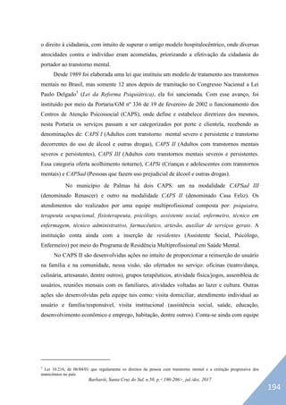 Barbarói, Santa Cruz do Sul, n.50, p.<190-206>, jul./dez. 2017
o direito à cidadania, com intuito de superar o antigo modelo hospitalocêntrico, onde diversas
atrocidades contra o indivíduo eram acometidas, priorizando a efetivação da cidadania do
portador ao transtorno mental.
Desde 1989 foi elaborada uma lei que instituiu um modelo de tratamento aos transtornos
mentais no Brasil, mas somente 12 anos depois de tramitação no Congresso Nacional a Lei
Paulo Delgado5
(Lei da Reforma Psiquiátrica), ela foi sancionada. Com esse avanço, foi
instituído por meio da Portaria/GM nº 336 de 19 de fevereiro de 2002 o funcionamento dos
Centros de Atenção Psicossocial (CAPS), onde define e estabelece diretrizes dos mesmos,
nesta Portaria os serviços passam a ser categorizados por porte e clientela, recebendo as
denominações de: CAPS I (Adultos com transtorno mental severo e persistente e transtorno
decorrentes do uso de álcool e outras drogas), CAPS II (Adultos com transtornos mentais
severos e persistentes), CAPS III (Adultos com transtornos mentais severos e persistentes.
Essa categoria oferta acolhimento noturno), CAPSi (Crianças e adolescentes com transtornos
mentais) e CAPSad (Pessoas que fazem uso prejudicial de álcool e outras drogas).
No município de Palmas há dois CAPS: um na modalidade CAPSad III
(denominado Renascer) e outro na modalidade CAPS II (denominado Casa Feliz). Os
atendimentos são realizados por uma equipe multiprofissional composta por: psiquiatra,
terapeuta ocupacional, fisioterapeuta, psicólogo, assistente social, enfermeiro, técnico em
enfermagem, técnico administrativo, farmacêutico, artesão, auxiliar de serviços gerais. A
instituição conta ainda com a inserção de residentes (Assistente Social, Psicólogo,
Enfermeiro) por meio do Programa de Residência Multiprofissional em Saúde Mental.
No CAPS II são desenvolvidas ações no intuito de proporcionar a reinserção do usuário
na família e na comunidade, nessa visão, são ofertados no serviço: oficinas (teatro/dança,
culinária, artesanato, dentre outros), grupos terapêuticos, atividade física/jogos, assembleia de
usuários, reuniões mensais com os familiares, atividades voltadas ao lazer e cultura. Outras
ações são desenvolvidas pela equipe tais como: visita domiciliar, atendimento individual ao
usuário e família/responsável, visita institucional (assistência social, saúde, educação,
desenvolvimento econômico e emprego, habitação, dentre outros). Conta-se ainda com equipe
5
Lei 10.216, de 06/04/01 que regulamenta os direitos da pessoa com transtorno mental e a extinção progressiva dos
manicômios no país.
194
 