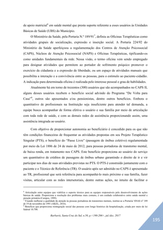 Barbarói, Santa Cruz do Sul, n.50, p.<190-206>, jul./dez. 2017
de apoio matricial6
em saúde mental que presta suporte referente a esses usuários às Unidades
Básicas de Saúde (UBS) do Município.
O Ministério da Saúde, pela Portaria N.º 189/917
, definiu as Oficinas Terapêuticas como
atividades grupais de socialização, expressão e inserção social. A Portaria 224/92 do
Ministério da Saúde aperfeiçoou a regulamentação dos Centros de Atenção Psicossocial
(CAPS), Núcleos de Atenção Psicossocial (NAPS) e Oficinas Terapêuticas, tipificando-os
como unidades fundamentais da rede. Nessa visão, o termo oficina vem sendo empregado
para designar atividades que permitem ao portador de sofrimento psíquico promover o
exercício da cidadania e a expressão de liberdade, ou um espaço de atividades manuais que
possibilita a interação e a convivência entre as pessoas, para o estímulo ao paciente-cidadão.
A indicação para determinada oficina é realizada pelo interesse pessoal e grau de habilidades.
Atualmente há em torno de trezentos (300) usuários que são acompanhados no CAPS II,
alguns desses usuários recebem o benefício social advindo do Programa “De Volta para
Casa”8
, outros são aposentados e/ou pensionistas, dentre outros benefícios. Embora o
quantitativo de profissionais na Instituição seja insuficiente para atender tal demanda, a
equipe busca acompanhar de forma efetiva o usuário e sua família por meio de articulação
com toda rede de saúde, e com as demais redes de assistência proporcionando assim, uma
assistência integrada ao usuário.
Com objetivo de proporcionar autonomia ao beneficiário é concedido para os que não
têm condições financeiras de frequentar as atividades propostas em seu Projeto Terapêutico
Singular (PTS), o benefício do “Passe Livre” (passagem de ônibus coletivo) regulamentada
por meio da Lei 1886 de 24 de maio de 2012, para pessoas portadoras de transtorno mental,
de baixa renda, em tratamento nos CAPS. Este benefício proporciona ao usuário do serviço
um quantitativo de créditos de passagens de ônibus urbano garantindo o direito de ir e vir
participar nos dias de suas atividades previstas no PTS. O PTS é construído juntamente com o
paciente e o Técnico de Referência (TR). O usuário após ser admitido no CAPS é apresentado
ao TR, profissional que será referência para acompanhá-lo mais próximo e sua família, fazer
visitas, articular com as redes intersetoriais, dentre outras ações, no intuito de facilitar o
6
Articulação entre equipes que viabiliza o suporte técnico para as equipes responsáveis pelo desenvolvimento de ações
básicas de saúde. Proporciona a resolução dos problemas mais comuns, é um cuidado colaborativo entre saúde mental e
atenção primária (Campos, 1999).
7
Visando melhorar a qualidade da atenção às pessoas portadoras de transtornos mentais, institui-se a Portaria/ SNAS nº 189
de 19 de novembro de 1991 (AKEL, 2016).
8
Benefício que proporciona reintegração social das pessoas com longo histórico de hospitalização, criada por meio de lei
federal 10.708.
195
 