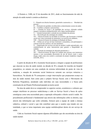 Barbarói, Santa Cruz do Sul, n.50, p.<190-206>, jul./dez. 2017
A Portaria n. 3.088, de 23 de dezembro de 2011, alude ao funcionamento da rede de
atenção da saúde mental e contém as diretrizes:
I — Respeito aos direitos humanos, garantindo a autonomia e a liberdade das
pessoas;
II — Promoção da equidade, reconhecendo os determinantes sociais da saúde;
III — Combate a estigmas e preconceitos;
IV — Garantia do acesso e da qualidade dos serviços, ofertando cuidado
integral e assistência multiprofissional, sob a lógica interdisciplinar;
V — Atenção humanizada e centrada nas necessidades das pessoas;
VI — Diversificação das estratégias de cuidado;
VII — Desenvolvimento de atividades no território, que favoreçam a inclusão
social com vistas à promoção de autonomia e ao exercício da cidadania;
VIII — Desenvolvimento de estratégias de Redução de Danos;
IX — Ênfase em serviços de base territorial e comunitária, com participação e
controle social dos usuários e de seus familiares;
X — Organização dos serviços em rede de atenção à saúde regionalizada, com
estabelecimento de ações intersetoriais para garantir a integralidade do
cuidado;
XI — Promoção de estratégias de educação permanente; e
XII — Desenvolvimento da lógica do cuidado para pessoas com transtornos
mentais e com necessidades decorrentes do uso de álcool, crack e outras
drogas, tendo como eixo central a construção do projeto terapêutico singular.
(SAUDE, 2011).
A partir da década de 40 o Assistente Social passou a integrar a equipe de profissionais
que atuavam na área da saúde mental, na década de 50 a atuação foi inserida em hospital
psiquiátrico, no entanto em uma condição de extrema inferioridade do ponto de vista da
medicina, a atuação do assistente social limitava-se somente aos serviços rotineiros e
burocráticos. Na década de 70 começaram a surgir intervenções que propuseram avanço na
área da saúde mental, bem como para o próprio Serviço Social, com o Movimento da
Reforma Psiquiátrica, atendendo cada indivíduo em suas necessidades e a busca pela
construção de um Projeto Profissional pautado na teoria social.
Na área da saúde deve-se compreender os aspectos sociais, econômicos e culturais que
sempre interferem no processo saúde/doença e cabe ao Serviço Social a busca de ações
estratégicas como uma necessidade para a superação reforçando o direito social à saúde. No
procedimento profissional é fundamental seja através das informações sobre os direitos, seja
através das informações que serão coletadas, fornecer para a equipe de saúde a doença
subjetiva, cultural e social e que irão contribuir para que o usuário seja tratado em sua
totalidade, o que se torna importante uma equipe multidisciplinar dentro de um serviço de
saúde.
Cabe ao Assistente Social superar algumas dificuldades que são encontradas na área da
saúde mental:
197
 
