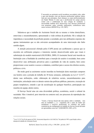 Barbarói, Santa Cruz do Sul, n.50, p.<190-206>, jul./dez. 2017
É necessário ao assistente social reconhecer seu próprio valor, saber
o que está fazendo, criar um discurso profissional, publicar ideias,
lutar por seus princípios, fazer alianças, se expor profissionalmente
em Saúde Mental. É claro que o profissional de campo precisa
contar com a colaboração de seus colegas de academia: a
universidade também deve desenvolver esse discurso profissional
com pesquisas, aulas, extensão, publicações, conferências entre
outros recursos (BISNETO, p. 145, 2007).
Salienta-se que o trabalho do Assistente Social não se resume a visitas domiciliares,
entrevistas e encaminhamentos, apresentando a visão errônea da profissão. Há a redução da
importância e necessidade da profissão perante a sociedade, pois tais atribuições expostas são
apenas instrumentais que se não estiverem acompanhados de uma intervenção não farão
sentido algum.
A atenção psicossocial ofertada pelos CAPS presta um acolhimento a pessoa que se
encontra em sofrimento psíquico e transtorno mental, desenvolvendo ações que visam à
substituição do modelo manicomial (OLIVEIRA, 2009). O Assistente Social está inserido na
Instituição com a finalidade de contribuir para a inserção do usuário à sociedade, bem como
desenvolver suas atribuições privativas para a qualidade de vida do usuário, bem como
proporcionar a esse usuário o acesso a cidadania, contribuir para o acesso dos direitos sociais,
políticos e civis.
De modo geral as assistentes sociais inseridas na Instituição deste município cumprem
seu horário com a jornada de trabalho de 30 horas semanais, embasadas na Lei nº 12.3179
,
dentre suas atribuições, estão: elaboração de relatórios sociais, encaminhamentos para
instituições, articulação entre os demais setores das políticas públicas, pareceres, execução de
grupos terapêuticos, estando a par da socialização de qualquer benefício, participação nas
reuniões de equipe, dentre outros.
O Serviço Social atua em uma diversidade política, econômica, social e cultural da
sociedade. Não é imutável, pois intervém no contexto real, nos processos de reprodução das
relações sociais.
“Assim, o Serviço Social não atua apenas sobre a realidade, mas
atua na realidade […] a conjuntura não é pano de fundo que
emolduram o exercício profissional; ao contrário são partes
constitutivas da configuração do trabalho do Serviço Social devendo
ser apreendidas como tais” (IAMAMOTO, 2001, p.55).
9
Lei nº 12.317 de 26 de agosto de 2010. Acrescenta dispositivo à lei 8.662 de 7 de junho de 1993 a qual dispõe sobre a
duração do trabalho do Assistente Social.
198
 