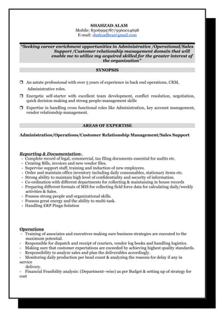 SHAHZAD ALAM
Mobile: 8506999787/9560014698
E-mail: shahzadbca@gmail.com
“Seeking career enrichment opportunities in Administrative /Operational/Sales
Support /Customer relationship management domain that will
enable me to utilize my acquired skilled for the greater interest of
the organization”
SYNOPSIS
 An astute professional with over 5 years of experience in back end operations, CRM,
Administrative roles.
 Energetic self-starter with excellent team development, conflict resolution, negotiation,
quick decision making and strong people-management skills
 Expertise in handling cross functional roles like Administration, key account management,
vendor relationship management.
AREAS OF EXPERTISE
Administration/Operations/Customer Relationship Management/Sales Support
Reporting & Documentation-
- Complete record of legal, commercial, tax filing documents essential for audits etc.
- Creating Bills, invoices and new vendor files.
- Supervise support staff, training and induction of new employees.
- Order and maintain office inventory including daily consumables, stationary items etc.
- Strong ability to maintain high level of confidentiality and security of information.
- Co-ordination with different departments for collecting & maintaining in house records
- Preparing different formats of MIS for collecting field force data for calculating daily/weekly
activities & Sales.
- Possess strong people and organizational skills.
- Possess great energy and the ability to multi-task.
- Handling ERP Pinga Solution
Operations
- Training of associates and executives making sure business strategies are executed to the
maximum potential.
- Responsible for dispatch and receipt of couriers, vendor log books and handling logistics.
- Making sure that customer expectations are exceeded by achieving highest quality standards.
- Responsibility to analyze sales and plan the deliverables accordingly.
- Monitoring daily production per head count & analyzing the reasons for delay if any in
service
delivery.
- Financial Feasibility analysis: (Department–wise) as per Budget & setting up of strategy for
cost
 